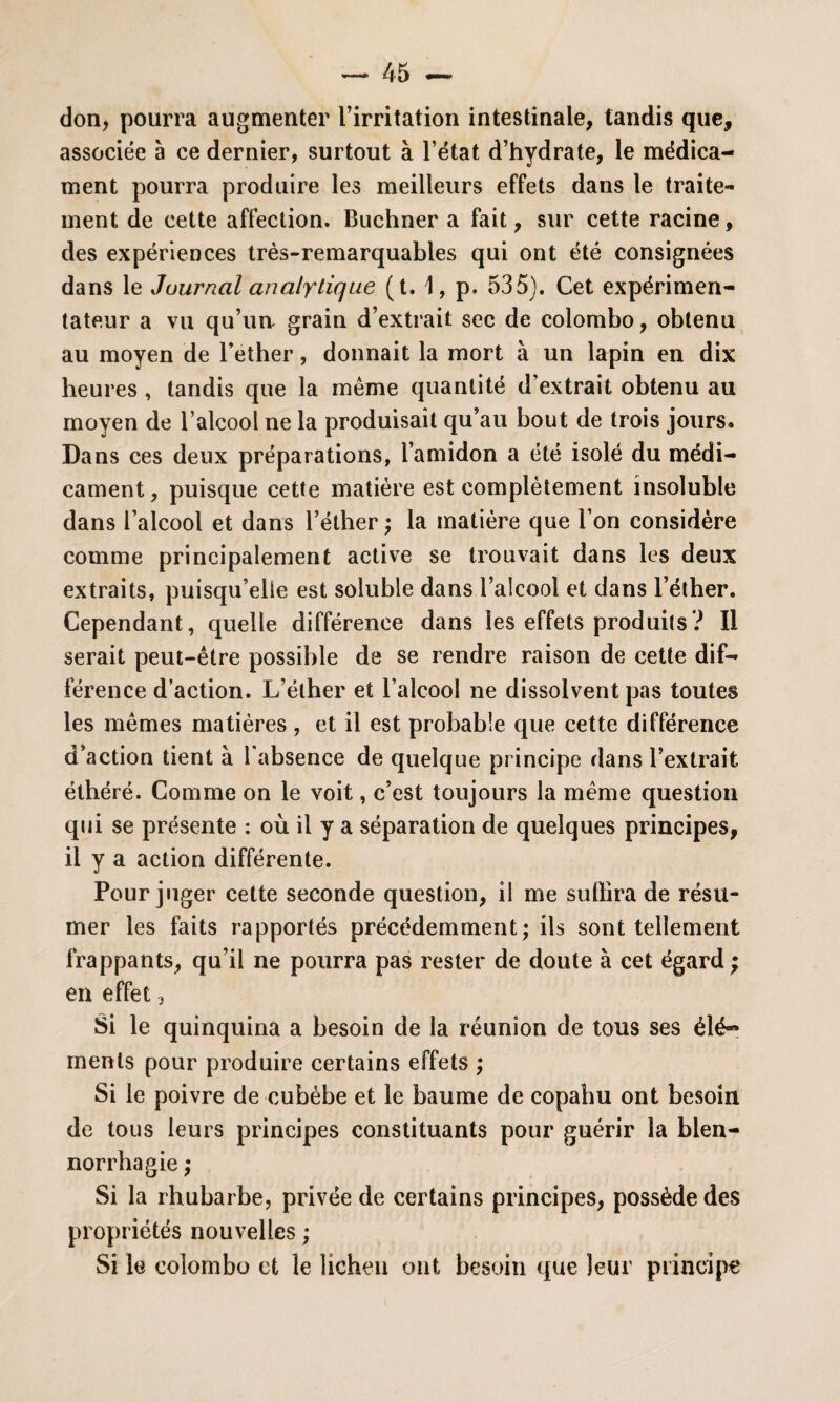 don, pourra augmenter l’irritation intestinale, tandis que, associée à ce dernier, surtout à l’état d’hydrate, le médica¬ ment pourra produire les meilleurs effets dans le traite¬ ment de cette affection. Buchner a fait, sur cette racine, des expériences très-remarquables qui ont été consignées dans le Journal analytique (t. \, p. 535). Cet expérimen¬ tateur a vu qu’un grain d’extrait sec de Colombo, obtenu au moyen de l’ether, donnait la mort à un lapin en dix heures , tandis que la même quantité d extrait obtenu au moyen de l’alcool ne la produisait qu’au bout de trois jours. Dans ces deux préparations, l’amidon a été isolé du médi¬ cament, puisque cette matière est complètement insoluble dans l’alcool et dans l’éther ; la matière que l’on considère comme principalement active se trouvait dans les deux extraits, puisqu’elle est soluble dans l’alcool et dans l’éther. Cependant, quelle différence dans les effets produits? Il serait peut-être possible de se rendre raison de cette dif¬ férence d’action. L’éther et l’alcool ne dissolvent pas toutes les mêmes matières, et il est probable que cette différence d’action tient à 1 absence de quelque principe dans l’extrait éthéré. Comme on le voit, c’est toujours la même question qui se présente : où il y a séparation de quelques principes, il y a action différente. Pour juger cette seconde question, il me sullira de résu¬ mer les faits rapportés précédemment; ils sont tellement frappants, qu’il ne pourra pas rester de doute à cet égard ; en effet, Si le quinquina a besoin de la réunion de tous ses élé~ menls pour produire certains effets ; Si le poivre de cubèbe et le baume de copahu ont besoin de tous leurs principes constituants pour guérir la blen¬ norrhagie ; Si la rhubarbe, privée de certains principes, possède des propriétés nouvelles ; Si le Colombo et le lichen ont besoin que leur principe