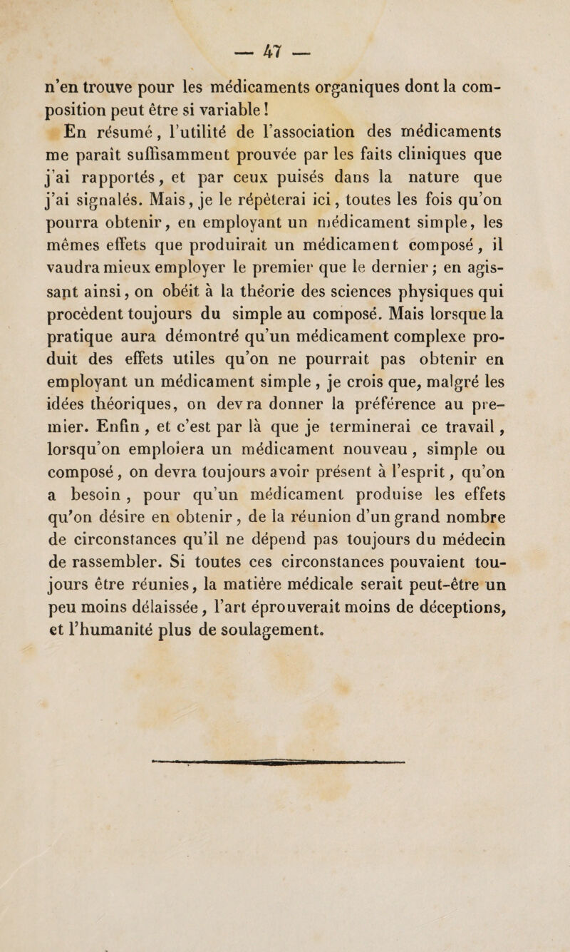 n’en trouve pour les médicaments organiques dont la com¬ position peut être si variable ! En résumé, l’utilité de l’association des médicaments me parait suffisamment prouvée par les faits cliniques que j’ai rapportés, et par ceux puisés dans la nature que j’ai signalés. Mais , je le répéterai ici, toutes les fois qu’on pourra obtenir, en employant un médicament simple, les mêmes effets que produirait un médicament composé, il vaudra mieux employer le premier que le dernier ; en agis¬ sant ainsi, on obéit à la théorie des sciences physiques qui procèdent toujours du simple au composé. Mais lorsque la pratique aura démontré qu’un médicament complexe pro¬ duit des effets utiles qu’on ne pourrait pas obtenir en employant un médicament simple , je crois que, malgré les idées théoriques, on devra donner la préférence au pre¬ mier. Enfin , et c’est par là que je terminerai ce travail, lorsqu’on emploiera un médicament nouveau , simple ou composé , on devra toujours avoir présent à l’esprit, qu’on a besoin , pour qu’un médicament produise les effets qu'on désire en obtenir, de la réunion d’un grand nombre de circonstances qu’il ne dépend pas toujours du médecin de rassembler. Si toutes ces circonstances pouvaient tou¬ jours être réunies, la matière médicale serait peut-être un peu moins délaissée, l’art éprouverait moins de déceptions, et l’humanité plus de soulagement.