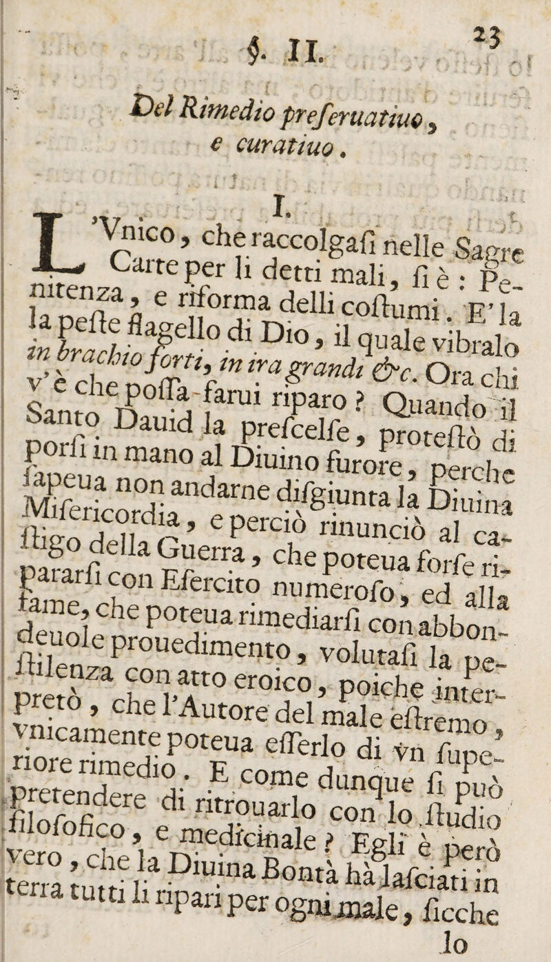 II. Kitnedìo pTeferuatiuo , € curatiuo, T ’ ‘^hèra^ccolgarinelle Sagre nitenza, 'e^rtìforma deuSokimi^ v’è chi Cile polTa-farui riparo ? Ouanrlr»';i Santo Dauid la prefcelfe Sò d IHffo dHl f r ’ nnunciò al ca- pS?nf nf che poteua forfè ri- P^atarli con Efercito numerofo, ed all^ : lame, che poteua rimediarfi con abbon I deuole prouedimento, volutafi la pe- ; lulenza con atto eroico, poiché inr^r : preto , che l’Autore del male éflrenio ^ vmcamente poteua cffèrlo dtln Zl' ^ ‘^cme dunque fi f^.^^cndere di ntrouarlo con lo fiudin [hlofofico, e medicinale ? Egli è per^ tena mlf f hk%ZZn na tutti li ripari per ognijuale, ficche lo