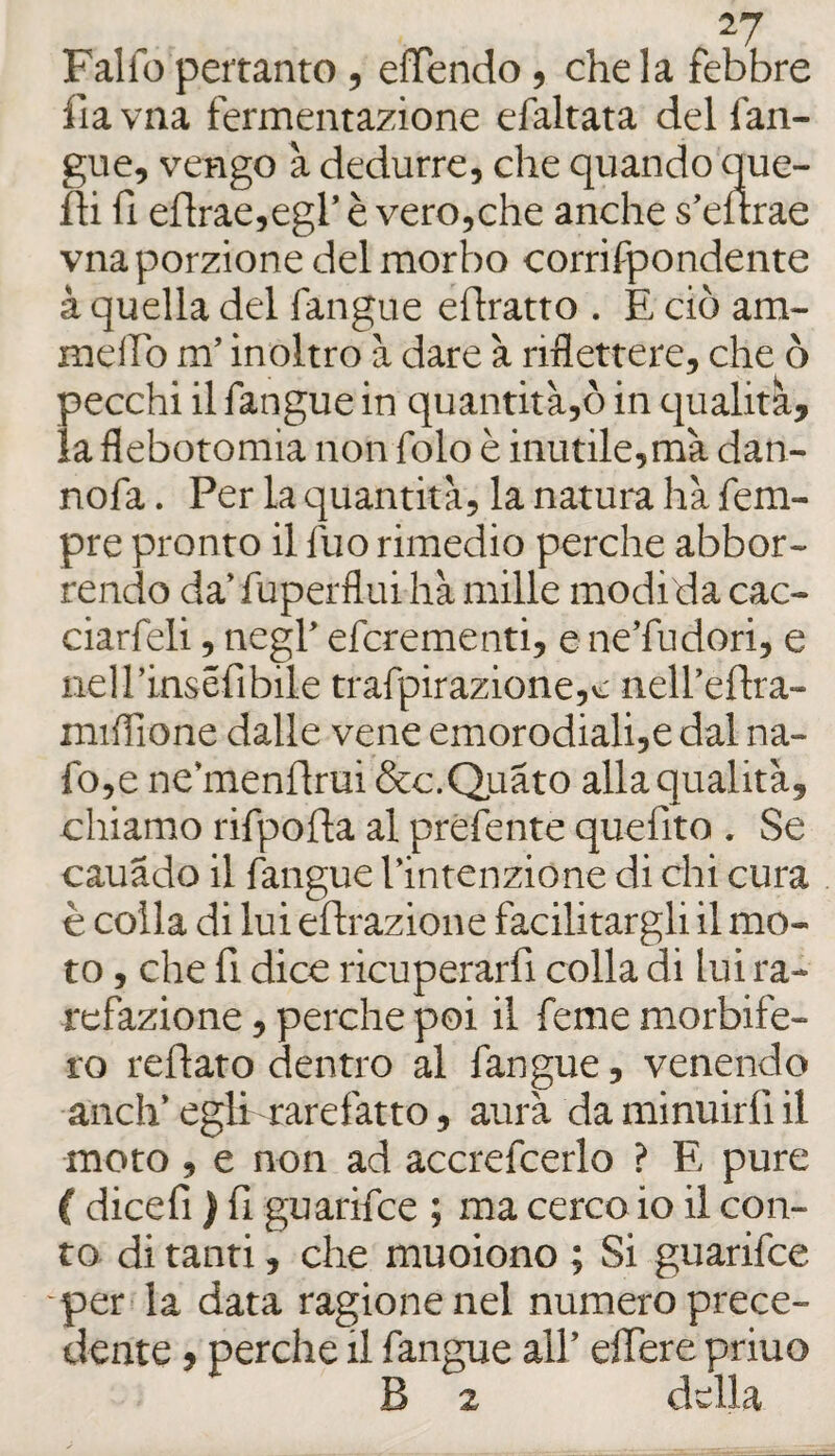 ^7 Fallo peftanto, euendo, chela febbre fia vna fermentazione efaltata del fan- gue, vengo à dedurre, che quando que- fìi fi eflrae,egl’ è vero,che anche s’eurae vna porzione del morbo corrifpondente à quella del fangue eflratto . E ciò am- meifo m’inoltro à dare à riflettere, che ò pecchi il fangue in quantità,ò in qualità, la flebotomia non folo è inutile,mà dan- nofa. Per la quantità, la natura hà Tem¬ pre pronto il fuo rimedio perche abbor- rendo da’ fuperflui hà mille modi da cac- ciarfeli, negl’ efcrementi, e ne’fudori, e nel rinséfi bile trafpirazione,v: nell’eflra- miflione dalle vene emorodiali,e dal na- fo,e ne’menflrui &c.Q,uàto alla qualità, chiamo rifpofta al preferite quefito . Se cauado il fangue l’intenzione di chi cura è colla di lui eftrazione facilitargli il mo¬ to , che fi dice ricuperarfi colla di lui ra¬ refazione , perche poi il ferae morbife¬ ro reflato dentro al fangue, venendo anch’ egli rarefatto, aura da minuirfi il moto , e non ad accrefcerlo ? E pure ( dicefi ) fi guarifce ; ma cerco io il con¬ to di tanti, che muoiono ; Si guarifce -per la data ragionenei numero prece¬ dente , perche il fangue all’ efiere priuo B 2 della