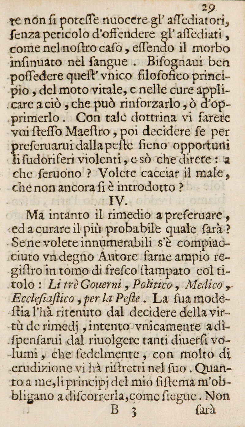 tc non fi potefTe nuocere gl’ aiTediatori, fenza pericolo d’ofFendere gl’ alTcdiati, come nel noftro cafo, eflendo il morbo infinuaro nel fangue . Bifognaui ben •polTedere quell:’ vnico filofofico princi¬ pio , del moto virale, e nelle cure appli- . care a ciò , che può rinforzarlo, ò d’op- primerlo. Con tale dottrina vi farete vai fteflb Maeflro, poi decidere fe per preferuarui dalla pelle fieno opportuni lifudoriferi violenti, e-sò che direte: a che feruòno ? Volete cacciar il male , che non ancora fi è introdotto ? IV. Ma intanto il rimedio a preferuare-, ed a curare il più probabile quale, farà ? - Se ne volete innumerabili s’è compiac- ciuro vn degno Autore farne ampio re- gillro in tomo di frefeo llampato col t'i- . colo : Li tré Gouerni, Politico, Medico y- Eccltftaflico, per la Pejìe. La fua modé- llia l’hà ritenuto dal decidere della vir¬ tù de rimedj , intento vnicamente adi- fpenfarui dal riuolgere tanti diuerfì vo¬ lumi , che fedelmente, con molto di erudizione vi hà rillretri nel fuo. Quan¬ to a me,li principi fillema m’ob- blieano adifcorrerla,come fiegue. Non B 3 farà