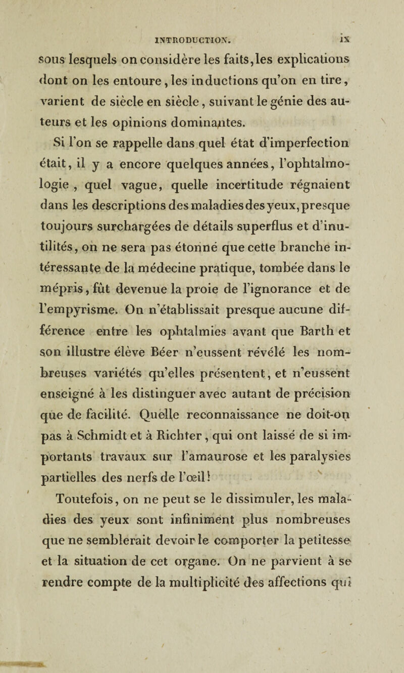 sous lesquels on considère les faits,les explications dont on les entoure,les inductions qu’on en tire, varient de siècle en siècle, suivant le génie des au¬ teurs et les opinions dominantes. Si l’on se rappelle dans quel état d’imperfection était, il y a encore quelques années, l’ophtalmo¬ logie , quel vague, quelle incertitude régnaient dans les descriptions des maladies des yeux, presque toujours surchargées de détails superflus et d’inu¬ tilités, on ne sera pas étonné que cette branche in¬ téressante de la médecine pratique, tombée dans le mépris, fût devenue la proie de l’ignorance et de l’empyrisme. On n’établissait presque aucune dif¬ férence entre les ophtalmies avant que Barth et son illustre élève Béer n’eussent révélé les nom¬ breuses variétés qu’elles présentent, et n’eussent enseigné à les distinguer avec autant de précision que de facilité. Quelle reconnaissance ne doit-on pas à Schmidt et à Richter, qui ont laissé de si im¬ portants travaux sur l’amaurose et les paralysies partielles des nerfs de l’œil 1 Toutefois, on ne peut se le dissimuler, les mala¬ dies des yeux sont infiniment plus nombreuses que ne semblerait devoir le comporter la petitesse et la situation de cet organe. On ne parvient à se rendre compte de la multiplicité des affections qui