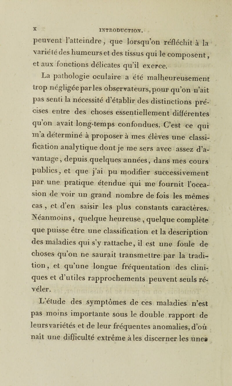 peuvent l’atteindre, que lorsqu’on réfléchit à la variété des humeurs et des tissus qui le composent, et aux fonctions délicates qu i! exerce. La pathologie oculaire a été malheureusement trop négligéeparles observateurs, pour qu’on n’ait pas senti la nécessité d’établir des distinctions pré¬ poses entre des choses essentiellement différentes qu’on avait long-temps confondues. C’est ce qui m a détermine a proposer a mes éleves une classi¬ fication analytique dont je me sers avec assez d’a¬ vantage, depuis quelques années, dans mes cours publics, et que j’ai pu modifier successivement par une pratique étendue qui me fournit l’occa¬ sion de voir un grand nombre de fois les mêmes cas , et d’en saisir les plus constants caractères. Néanmoins, quelque heureuse , quelque complète que puisse etre une classification et la description des maladies qui s y rattache, il est une foule de choses qu’on ne saurait transmettre par la tradi¬ tion, et qu’une longue fréquentation des clini¬ ques et d’utiles rapprochements peuvent seuls ré¬ véler. L’étude des symptômes de ces maladies n’est pas moins importante sous le double, rapport de îeursvariétés et de leur fréquentes anomalies, d’où naît une difficulté extrême aies discerner les une»