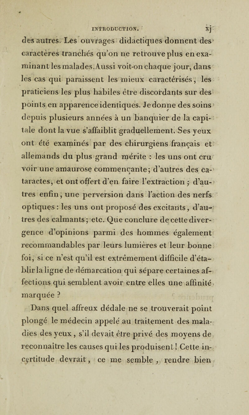 des autres. Les ouvrages didactiques donnent des4 caractères tranchés qu’on ne retrouve plus en exa¬ minant les malades. Aussi voit-on chaque jour, dans les cas qui paraissent les mieux caractérisés, les praticiens les plus habiles être discordants sur des points en apparence identiques. Je donne des soins depuis plusieurs années à un banquier de la capi¬ tale dont la vue s’affaiblit graduellement. Ses yeux ont été examinés par des chirurgiens français et allemands du plus grand mérite : les uns ont cru voir une amaurose commençante; d’autres des ca-' taractes, et ont offert d’en faire l’extraction; d’au¬ tres enfin, une perversion dans l’action des nerfs optiques : les uns ont proposé des excitants, d’au¬ tres des calmants; etc. Que conclure de cette diver¬ gence d’opinions parmi des hommes également recommandables par leurs lumières et leur bonne foi, si ce n’est qu’il est extrêmement difficile d’éta¬ blir la ligne de démarcation qui sépare certaines af¬ fections qui semblent avoir entre elles une affinité marquée ? Dans quel affreux dédale ne se trouverait point plongé le médecin appelé au traitement des mala¬ dies des yeux , s’il devait être privé des moyens de reconnaître les causes qui les produisent ! Cette in¬ certitude devrait, ce me semble , rendre bien