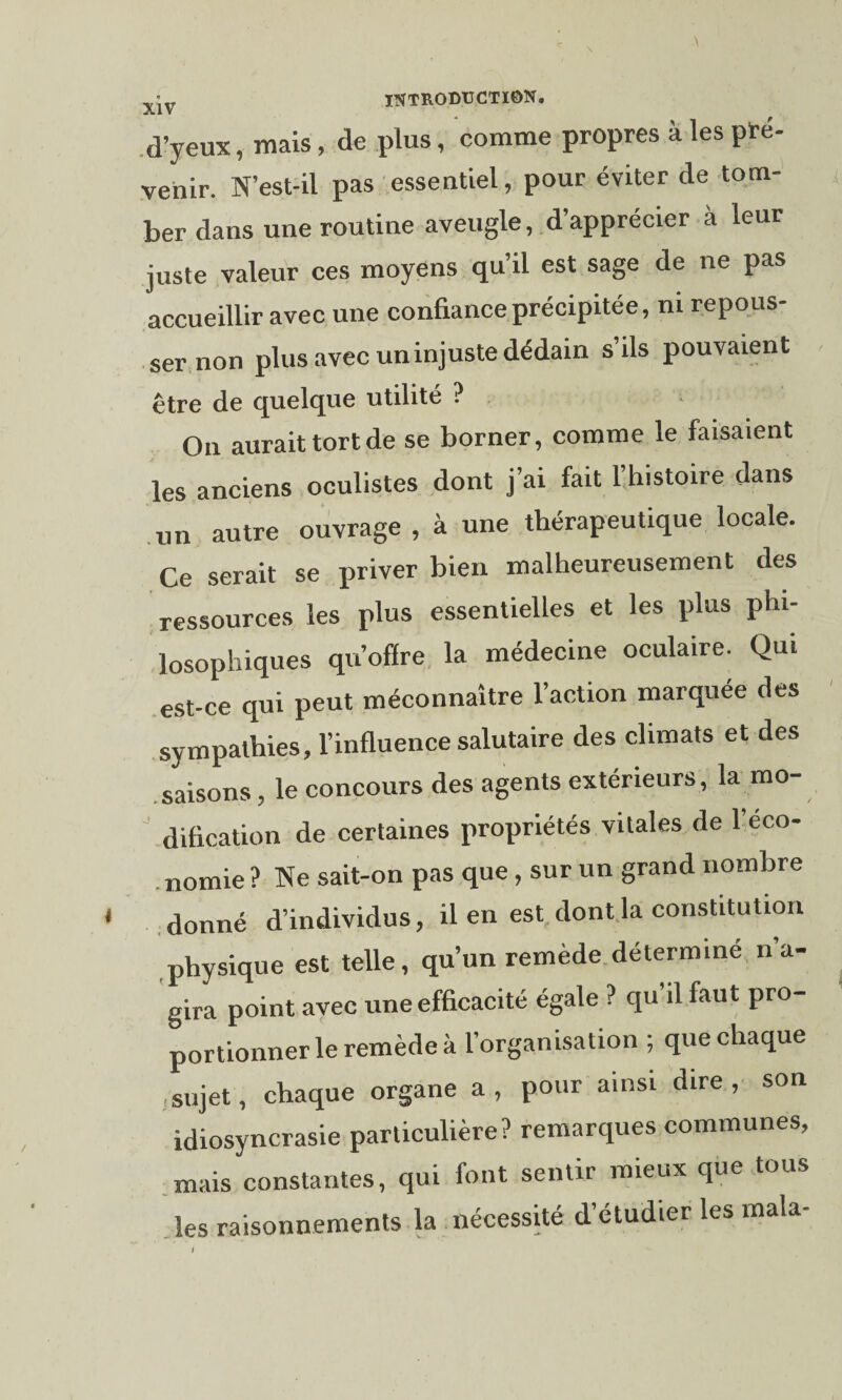 d’yeux, mais, de plus, comme propres à les pré¬ venir. N’est-il pas esseutiel, pour éviter de tom¬ ber dans une routine aveugle, d’apprécier à leur juste valeur ces moyens qu’il est sage de ne pas accueillir avec une confiance précipitée, ni repous¬ ser non plus avec un injuste dédain s’ils pouvaient être de quelque utilité ? On aurait tort de se borner, comme le faisaient les anciens oculistes dont j’ai fait l’histoire dans un autre ouvrage , à une thérapeutique locale. Ce serait se priver bien malheureusement des ressources les plus essentielles et les plus phi¬ losophiques qu’offre la médecine oculaire. Qui est-ce qui peut méconnaître l’action marquée des sympathies, l’influence salutaire des climats et des saisons, le concours des agents extérieurs, la mo¬ dification de certaines propriétés vitales de l’eco- nomie ? Ne sait-on pas que, sur un grand nombre donné d’individus, il en est dont la constitution physique est telle, qu’un remède détermine n a- gira point avec une efficacité égale ? qu’il faut pro¬ portionner le remède à l’organisation ; que chaque sujet, chaque organe a, pour ainsi dire, son idiosyncrasie particulière? remarques communes, mais constantes, qui font sentir mieux que tous les raisonnements la nécessité d’étudier les mala-