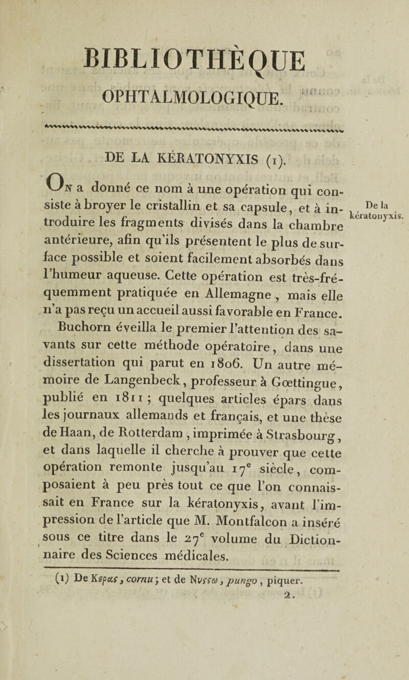 BIBLIOTHÈQUE OPHTALMOLOGIQUE. nu.: WVv wvi» DE LA KÉRATONYXIS (i). On a donné ce nom à une opération qui con¬ siste à broyer le cristallin et sa capsule, et à in¬ troduire les fragments divisés dans la chambre antérieure, afin qu’ils présentent le plus de sur¬ face possible et soient facilement absorbés dans l’humeur aqueuse. Cette opération est très-fré¬ quemment pratiquée en Allemagne , mais elle n’a pas reçu un accueil aussi favorable en France. Buchorn éveilla le premier l’attention des sa¬ vants sur cette méthode opératoire, dans une dissertation qui parut en 1806. Un autre mé¬ moire de Langenbeck, professeur à Gœttingue, publié en 1811; quelques articles épars dans les journaux allemands et français, et une thèse de Haan, de Rotterdam , imprimée à Strasbourg, et dans laquelle il cherche à prouver que cette opération remonte jusqu’au 17e siècle, com¬ posaient à peu près tout ce que l’on connais¬ sait en France sur la kératonyxis, avant l’im¬ pression de l’article que M. Montfalcon a inséré sous ce titre dans le 27e volume du Diction¬ naire des Sciences médicales. (1) De Kepccf 9 cornu \ et de Nysrcy , pungo , piquer. 2. De la kératon)rxis