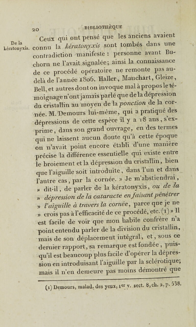 De la iératonyxii 2Q BIBLIOTHEQUE Ceux qui ont pensé que les anciens avaient connu la kwatonyxis sont tombés dans une contradiction manifeste : personne avant Bu- chorn ne lavait signalée; ainsi la connaissance de ce procédé opératoire ne remonte pas au- delà de l’année 1806. Haller, M au char t, Gleize, Bell, et autres dont on invoque mal à propos le té¬ moignage nont jamais parlé que de la dépression du cristallin au moyen de la -ponction de la cor¬ née. M. DemouTS lui-même, qui a pratiqué des dépressions de cette espèce il y a 18 ans, s ex¬ prime, dans son grand ouvrage, en des termes qui ne laissent aucun doute qu’à cette époque on n’avait point encore établi d'une manière précise la différence essentielle qui existe entre le broiement et la dépression du cristallin, bien que l’aiguille soit introduite, dans l’un et dans l’autre cas, par la cornée, » Je m’abstiendrai, » dit-il, de parler de la lœratonyxis, ou de la » dépression de la cataracte en faisant pénétrer „ Vaiguille à travers la cornée, parce que je ne » crois pas à l’efficacité de ce procédé, etc. (i) » Il est facile de voir que mon habile confrère n a point entendu parler de la division du cristallin, mais de son déplacement intégral, et, sous ce dernier rapport, sa remarque est fondée , puis¬ qu’il est beaucoup plus facile d’opérer la dépres¬ sion en introduisant l’aiguille par la sclérotique, mais il n’en demeure pas moins démontré que (i) Demours, raalad» des yeux, 1er y* sect. &,ch. 2,p- 538.