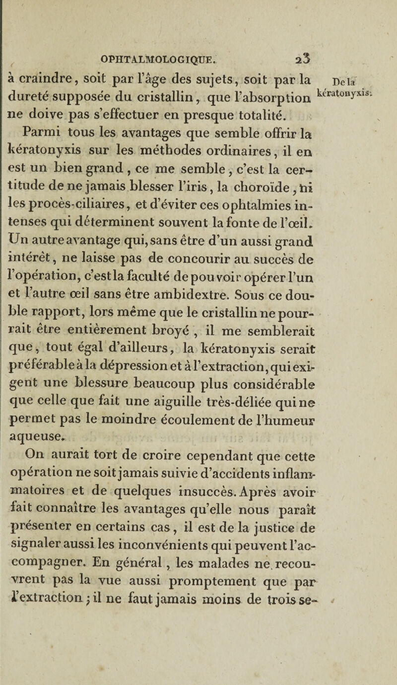 à craindre, soit par l’âge des sujets, soit par la Delà dureté supposée du cristallin, que l’absorption kt'Eat0Byxl3; ne doive pas s’effectuer en presque totalité. Parmi tous les avantages que semble offrir la kératonyxis sur les méthodes ordinaires, il en est un bien grand , ce me semble, c’est la cer¬ titude de ne jamais blesser l’iris, la choroïde, ni les procès-ciliaires, et d’éviter ces ophtalmies in¬ tenses qui déterminent souvent la fonte de l’œil. Un autre avantage qui, sans être d’un aussi grand intérêt, ne laisse pas de concourir au succès de l’opération, c’est la faculté de pou voir opérer l’un et l’autre œil sans être ambidextre. Sous ce dou¬ ble rapport, lors même que le cristallin ne pour¬ rait etre entièrement broyé , il me semblerait que, tout égal d’ailleurs, la kératonyxis serait préférable à la dépression et à l’extraction, qui exi¬ gent une blessure beaucoup plus considérable que celle que fait une aiguille très-déliée qui ne permet pas le moindre écoulement de l’humeur aqueuse. On aurait tort de croire cependant que cette opération ne soit jamais suivie d’accidents inflam¬ matoires et de quelques insuccès. Après avoir fait connaître les avantages qu elle nous paraît présenter en certains cas, il est de la justice de signaler aussi les inconvénients qui peuvent rac¬ compagner. En général, les malades ne. recou¬ vrent pas la vue aussi promptement que par l’extraction ) il ne faut jamais moins de trois se-