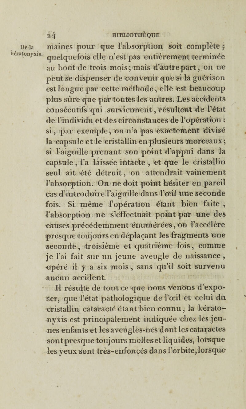 Dé la iératonjxisr 24 BIBLIOTHÈQUE maines pour que l’absorption soit complète ; quelquefois elle n’est pas entièrement terminée au bout de trois mois; mais d’autre part, on ne peut se dispenser de convenir que si la guérison est longue par cette méthode, elle est beaucoup plus sûre que par toutes les autres. Les accidents consécutifs qui surviennent, résultent de l’état de l’individu et des circonstances de l’opération : si , par exemple, on n’a pas exactement divisé la capsule et le cristallin en plusieurs morceaux; si l’aiguille prenant son point d’appui dans la capsule, l’a laissée intacte , et que le cristallin seul ait été détruit, on attendrait vainement l’absorption. On ne doit point hésiter en pareil Cas d’introduire l’aiguille dans l’oeil une seconde fois. Si même l’opération étant bien faite , l'absorption ne s’effectuait point par une des causes précédemment énumérées, on l’accélère presque toujours en déplaçant les fragments une seconde, troisième et quatrième fois, comme je l’ai fait sur un jeune aveugle de naissance , opéré il y a six mois , sans qu’il soit survenu aucun accident. Il résulte de tout ce que nous venons d’expo¬ ser, que l’état pathologique de l’œil et celui du cristallin cataracte étant bien connu, la kérato- nyxis est principalement indiquée chez les jeu¬ nes enfants et les aveugles-nés dont les cataractes sont presque toujours molles et liquides, lorsque les yeux sont très-enfoncés dans l’orbite,lorsque