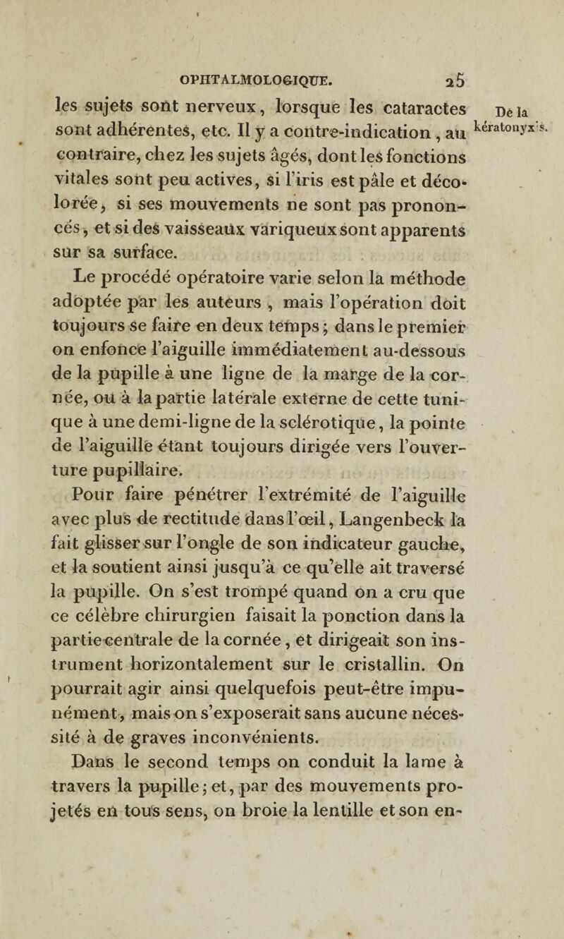 les sujets sont nerveux, lorsque les cataractes sont adhérentes, etc. Il y a contre-indication , au contraire, chez les sujets âgés, dont les fonctions vitales sont peu actives, si l’iris est pâle et déco¬ lorée, si ses mouvements ne sont pas pronon¬ cés , et si des vaisseaux variqueux sont apparents sur sa surface. Le procédé opératoire varie selon la méthode adoptée par les auteurs , mais l’opération doit toujours se faire en deux temps ; dans le premier on enfonce l’aiguille immédiatement au-dessous de la pupille à une ligne de la marge de la cor¬ née, ou à la partie latérale externe de cette tuni¬ que à une demi-ligne de la sclérotique, la pointe de l’aiguille étant toujours dirigée vers l’ouver¬ ture pupillaire. Pour faire pénétrer l’extrémité de l’aiguille avec plus de rectitude dans l’œil, Langenbeck la fait glisser sur l’ongle de son indicateur gauche, et la soutient ainsi jusqu’à ce qu’elle ait traversé la pupille. On s’est trompé quand on a cru que ce célèbre chirurgien faisait la ponction dans la partie centrale de la cornée, et dirigeait son ins¬ trument horizontalement sur le cristallin. On pourrait agir ainsi quelquefois peut-être impu¬ nément, mais on s’exposerait sans aucune néces¬ sité à de graves inconvénients. Dans le second temps on conduit la lame à travers la pupille ; et, par des mouvements pro¬ jetés en tous sens, on broie la lentille et son en- Dé la kératonyx