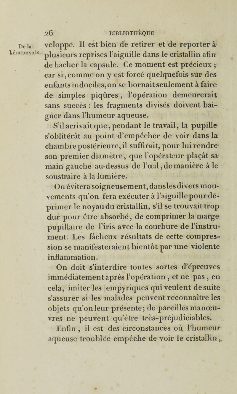 De îa kératonyxis. 26 BIBLIOTHÈQUE veloppe. Il est bien de retirer et de reporter à plusieurs reprises l’aiguille dans le cristallin afin de hacher la capsule. Ce moment est précieux ; car si,comme on y est forcé quelquefois sur des enfants indociles, on se bornait seulement à faire de simples piqûres, l’opération demeurerait sans succès : les fragments divisés doivent bai¬ gner dans l’humeur aqueuse» S’il arrivait que, pendant le travail, la pupille s’oblitérât au point d’empêcher de voir dans la chambre postérieure, il suffirait, pour lui rendre son premier diamètre, que l’opérateur plaçât sa main gauche au-dessus de l’œil, de manière à le soustraire à la lumière. On évitera soigneusement, dansles divers mou¬ vements qu’on fera exécuter à l’aiguille pour dé¬ primer le noyau du cristallin, s’il se trouvait trop dur pour être absorbé, de comprimer la marge pupillaire de l’iris avec la courbure de l’instru¬ ment. Les fâcheux résultats de cette compres¬ sion se manifesteraient bientôt par une violente inflammation. On doit s’interdire toutes sortes d’épreuves immédiatement après l’opération , et 11e pas , en cela, imiter les empyriques qui veulent de suite s’assurer si les malades peuvent reconnaître les objets qu’onleur présente; de pareilles manœu¬ vres ne peuvent qu’être très-préjudiciables. Enfin , il est des circonstances où l’humeur aqueuse troublée empêche de voir le cristallin r