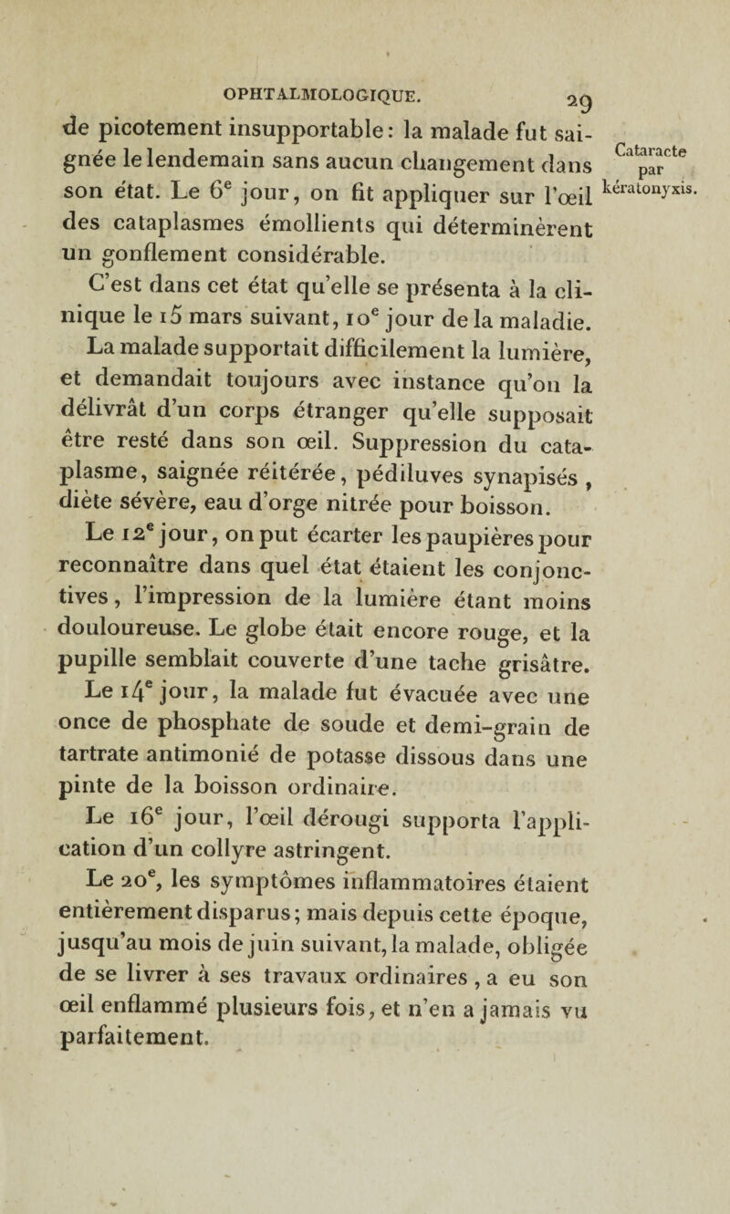 de picotement insupportable: la malade fut sai¬ gnée le lendemain sans aucun changement dans par son état. Le 6e jour, on fit appliquer sur l’œil kératon)xis- des cataplasmes émollients qui déterminèrent un gonflement considérable. C’est dans cet état quelle se présenta à la cli¬ nique le i5 mars suivant, 10e jour de la maladie. La malade supportait difficilement la lumière, et demandait toujours avec instance qu’on la délivrât d’un corps étranger quelle supposait être resté dans son œil. Suppression du cata¬ plasme, saignée réitérée, pédiluves synapisés , diète sévère, eau d’orge nitrée pour boisson. Le 12e jour, on put écarter les paupières pour reconnaître dans quel état étaient les conjonc¬ tives, l’impression de la lumière étant moins douloureuse. Le globe était encore rouge, et la pupille semblait couverte d’une tache grisâtre. Le i4 jour, la malade fut évacuée avec une once de phosphate de soude et demi-grain de tartrate antimonié de potasse dissous dans une pinte de la boisson ordinaire. Le 16e jour, l’œil dérougi supporta l’appli¬ cation d’un collyre astringent. Le 20e, les symptômes inflammatoires étaient entièrement disparus; mais depuis cette époque, jusqu’au mois de juin suivant, la malade, obligée de se livrer à ses travaux ordinaires , a eu son œil enflammé plusieurs fois, et n’en a jamais vu parfaitement.
