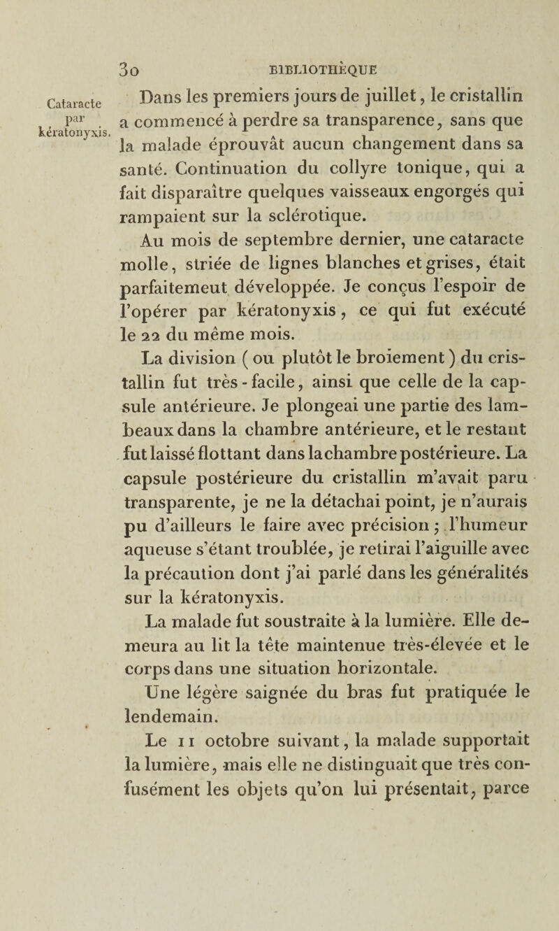 par kératonyxis. 3 O BIBLIOTHÈQUE Dans les premiers jours de juillet, le cristallin a commencé à perdre sa transparence, sans que la malade éprouvât aucun changement dans sa santé. Continuation du collyre tonique, qui a fait disparaître quelques vaisseaux engorgés qui rampaient sur la sclérotique. Au mois de septembre dernier, une cataracte molle, striée de lignes blanches et grises, était parfaitemeut développée. Je conçus l’espoir de l’opérer par kératonyxis, ce qui fut exécuté le 22 du même mois. La division ( ou plutôt le broiement ) du cris¬ tallin fut très - facile, ainsi que celle de la cap¬ sule antérieure. Je plongeai une partie des lam¬ beaux dans la chambre antérieure, et le restant fut laissé flottant dans la chambre postérieure. La capsule postérieure du cristallin m’avait paru transparente, je ne la détachai point, je n’aurais pu d’ailleurs le faire avec précision ; l’humeur aqueuse s’étant troublée, je retirai l’aiguille avec la précaution dont j’ai parlé dans les généralités sur la kératonyxis. La malade fut soustraite à la lumière. Elle de¬ meura au lit la tête maintenue très-élevée et le corps dans une situation horizontale. Une légère saignée du bras fut pratiquée le lendemain. Le ii octobre suivant, la malade supportait la lumière, mais elle ne distinguait que très con¬ fusément les objets qu’on lui présentait, parce