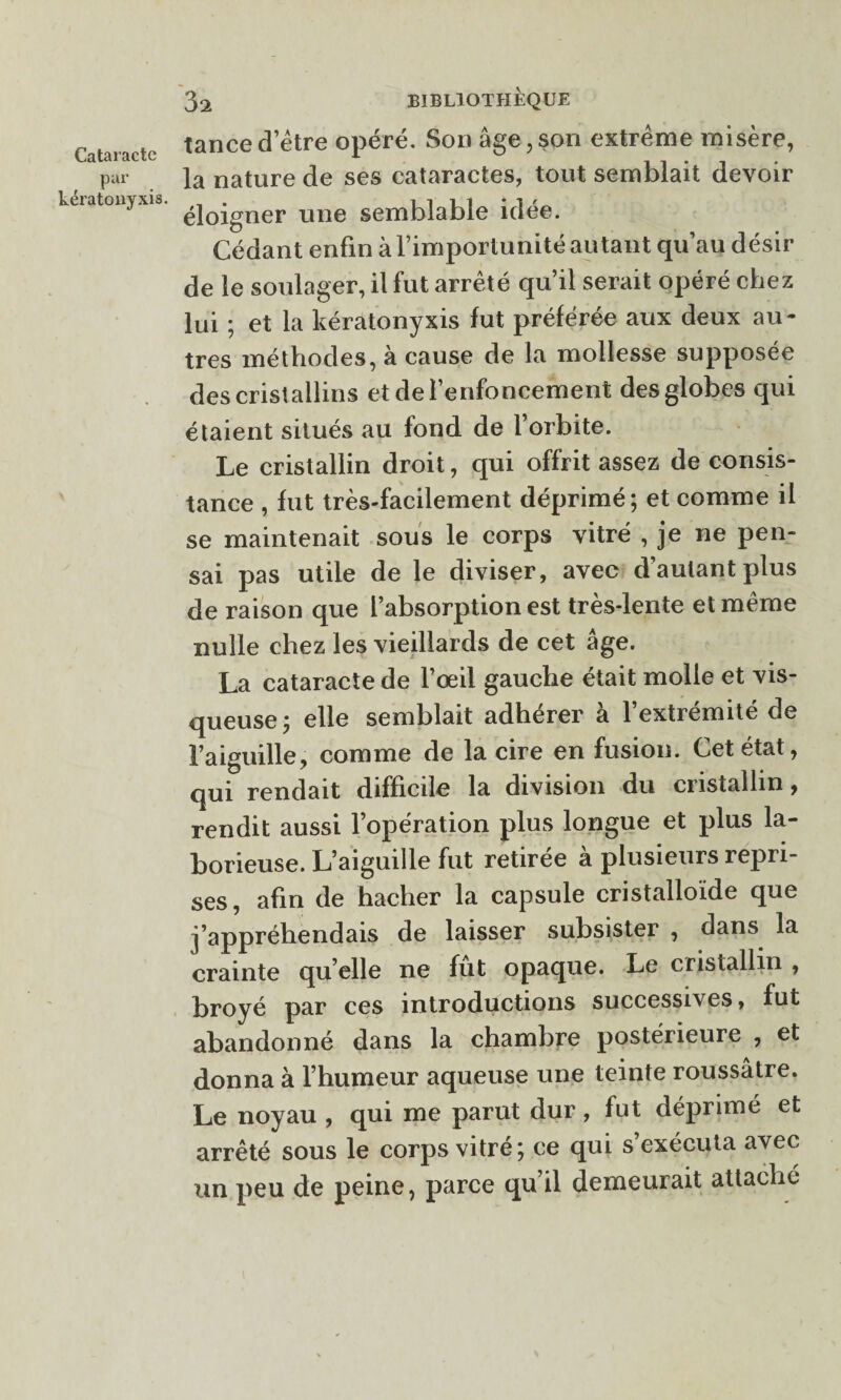 par kératonyxis. 32 BIBLIOTHÈQUE tance d’être opéré. Son âge, son extrême misère, la nature de ses cataractes, tout semblait devoir éloigner une semblable idée. Cédant enfin à l’importunité autant qu’au désir de le soulager, il fut arrêté qu’il serait opéré chez lui ; et la kératonyxis fut préférée aux deux au¬ tres méthodes, à cause de la mollesse supposée des crist allins et de l’enfoncement des globes qui étaient situés au fond de l’orbite. Le cristallin droit, qui offrit assez de consis¬ tance , fut très-facilement déprimé; et comme il se maintenait sous le corps vitré , je ne pen¬ sai pas utile de le diviser, avec d’autant plus de raison que l’absorption est très-lente et même nulle chez les vieillards de cet âge. La cataracte de l’œil gauche était molle et vis¬ queuse ; elle semblait adhérer à l’extrémité de l’aiguille, comme de la cire en fusion. Cet état, qui rendait difficile la division du cristallin, rendit aussi l’opération plus longue et plus la¬ borieuse. L’aiguille fut retirée à plusieurs repri¬ ses, afin de hacher la capsule cristalloïde que j’appréhendais de laisser subsister , dans la crainte qu’elle ne fut opaque. Le cristallin , broyé par ces introductions successives, fut abandonné dans la chambre postérieure , et donna à l’humeur aqueuse une teinte roussâtre. Le noyau , qui me parut dur, fut déprimé et arrêté sous le corps vitré; ce qui s’exécuta avec un peu de peine, parce qu’il demeurait attaché