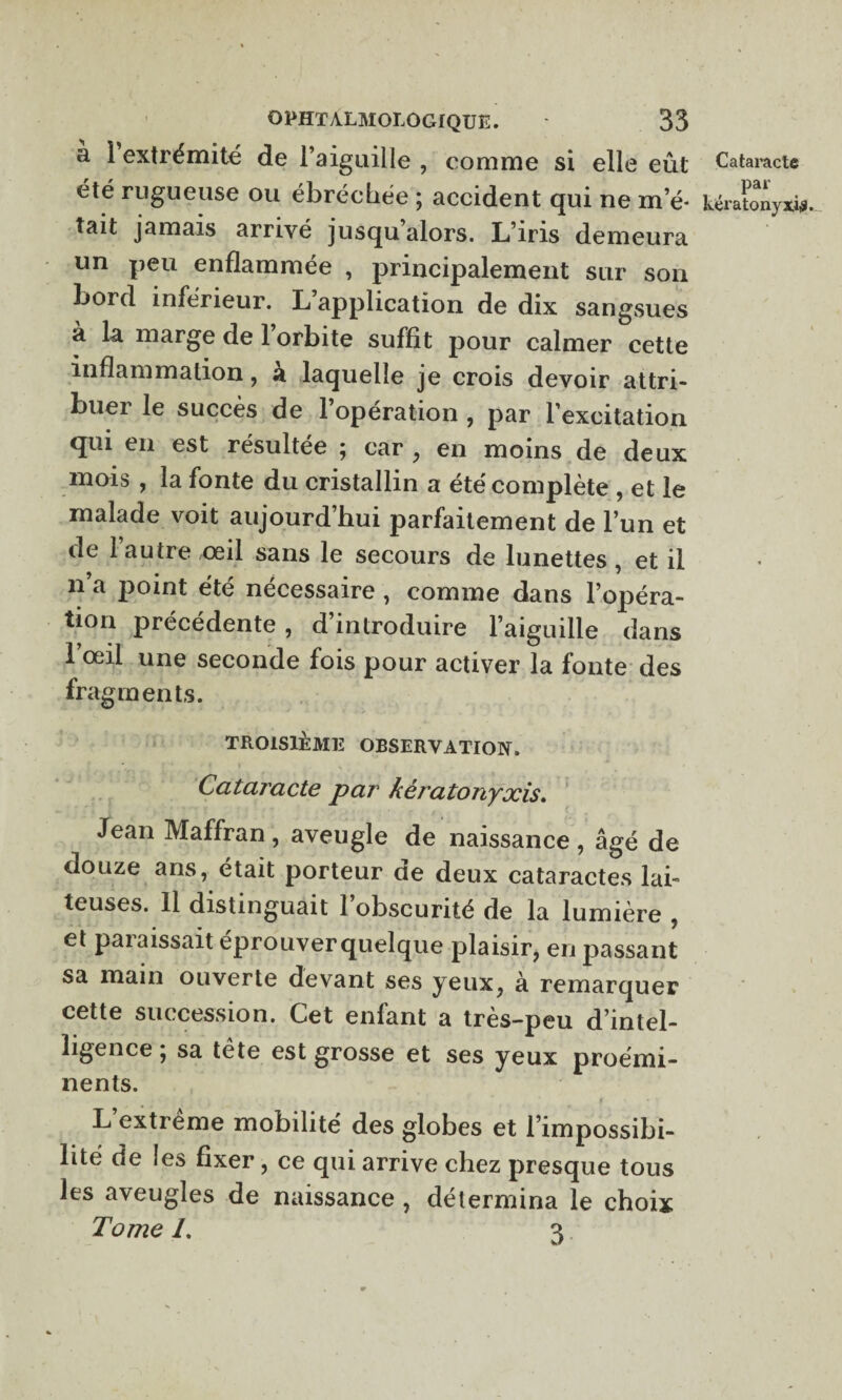 a 1 extrémité de l’aiguille , comme si elle eût été rugueuse ou ébrécliée ; accident qui ne m’é¬ tait jamais arrivé jusqu’alors. L’iris demeura un peu enflammée , principalement sur son bord inférieur. L’application de dix sangsues a la marge de 1 orbite suffit pour calmer cette inflammation, à laquelle je crois devoir attri- buei le succès de 1 opération , par l’excitation qui en est résultée ; car , en moins de deux mois , la fonte du cristallin a été complète , et le malade voit aujourd’hui parfaitement de l’un et de l’autre œil sans le secours de lunettes, et il n a j)oint été nécessaire , comme dans l’opéra¬ tion précédente, d’introduire l’aiguille dans l’œil une seconde fois pour activer la fonte des fragments. TROISIÈME OBSERVATION. Cataracte par kératonyxis. Jean Maffran, aveugle de naissance , âgé de douze ans, était porteur ne deux cataractes lai¬ teuses. 11 distinguait l’obscurité de la lumière , et paiaissait éprouverquelque plaisir, en passant sa main ouverte devant ses yeux, à remarquer cette succession. Cet enfant a très-peu d’intel¬ ligence ; sa tête est grosse et ses yeux proémi¬ nents. L extreme mobilité des globes et l’impossibi¬ lité de les fixer, ce qui arrive chez presque tous les aveugles de naissance , détermina le choix Tome 1. 3 Cataracte par kératonyxis.