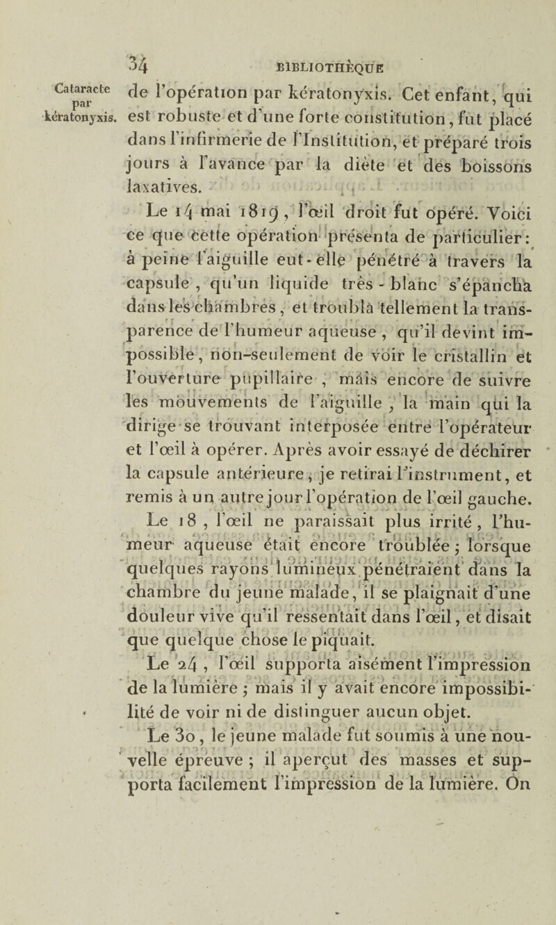 par kératonyxis. N / 34 BIBLIOTHÈQUE de l’opération par kératonyxis. Cet enfant, qui est robuste et d'une forte constitution, fut placé dans l’infirmerie de l’Institution, et préparé trois jours à 1 avance par la diète et des boissons laxatives. . ? Le 14 mai 1819 , l’œil droit fut opéré. Voici * •* t f ^ ce que èette opération présenta de particulier : à peine l’aiguille eut-elle pénétré à travers Ta capsule , qu’un liquide très - blanc s’épancha dans les chambres , et troubla tellement la trans- fr r * r * r f r - » | parence de l’humeur aqueuse , qu’il devint im¬ possible, non-seulement de voir le cristallin et l’ouverture pupillaire , mais encore de suivre les mouvements de l’aiguille , la main qui la dirige se trouvant interposée entre l’opérateur et l’œil à opérer. Après avoir essayé de déchirer la capsule antérieure , je retirai ^instrument, et remis à un autre jour l’opération de l’œil gauche. Le 18 , l’œil ne paraissait plus irrité , Thu- meur aqueuse était encore troublée ; lorsque quelques rayons lumineux pénétraient dans la chambre du jeune malade, il se plaignait d’une douleur vive qu’il ressentait dans l’œil, et disait que quelque chose le piquait. Le 24 » l’œil supporta aisément l’impression de la lumière ; mais il y avait encore impossibi¬ lité de voir ni de distinguer aucun objet. Le 3o , le jeune malade fut soumis à une nou- velle épreuve ; il aperçut des masses et sup¬ porta facilement l’impression de la lumière. On
