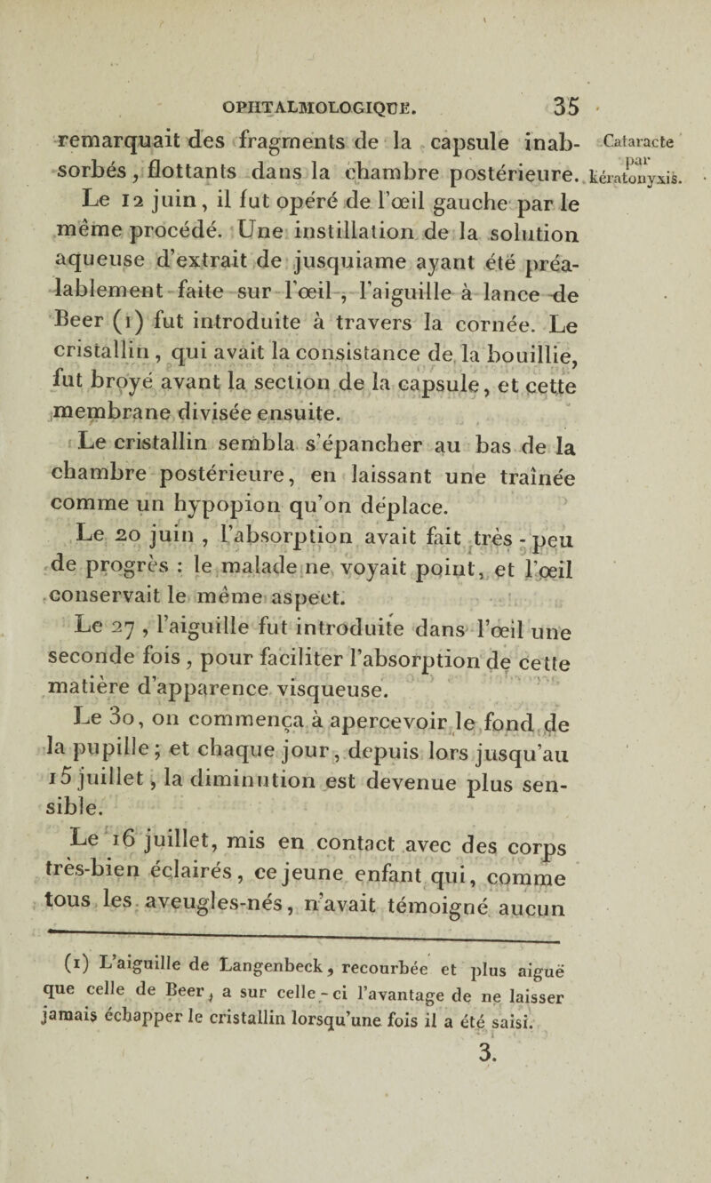 remarquait des fragments de la capsule inab- Cataracte sorbés, flottants dans la chambre postérieure, kératonyxis. Le 12 juin, il fut opéré de l’œil gauche par le meme procédé. Une instillation de la solution aqueuse d’extrait de jusquiame ayant été préa¬ lablement faite sur l’œil , l’aiguille à lance de Beer (i) fut introduite à travers la cornée. Le cristallin , qui avait la consistance de la bouillie iut broyé avant la section de la capsule, et cette membrane divisée ensuite. r * ’ - ' * \ • J*'*»'. --j t Le cristallin sembla s’épancher au bas de la chambre postérieure, en laissant une traînée comme un hypopion qu’on déplace. Le 20 juin , l’absorption avait Lit très - peu de progrès : le malade ne voyait point, et l’œil conservait le meme aspect. Le 27 , l’aiguille fut introduite dans l’œil une seconde fois , pour faciliter l’absorption de cette matière d’apparence visqueuse. Le 3o, 011 commença à apercevoir le fond de la pupille ; et chaque jour, depuis lors jusqu’au 15 juillet, la diminution est devenue plus sen¬ sible. Le 16 juillet, mis en contact avec des corps très-bien éclairés, ce jeune enfant qui, comme tous les aveugles-nés, n’avait témoigné aucun (0 L’aiguille de Langenbeck , recourbée et plus aiguë que celle de Beer, a sur celle-ci l’avantage de ne laisser jamais ecbapper le cristallin lorsqu’une fois il a été saisi. 3.