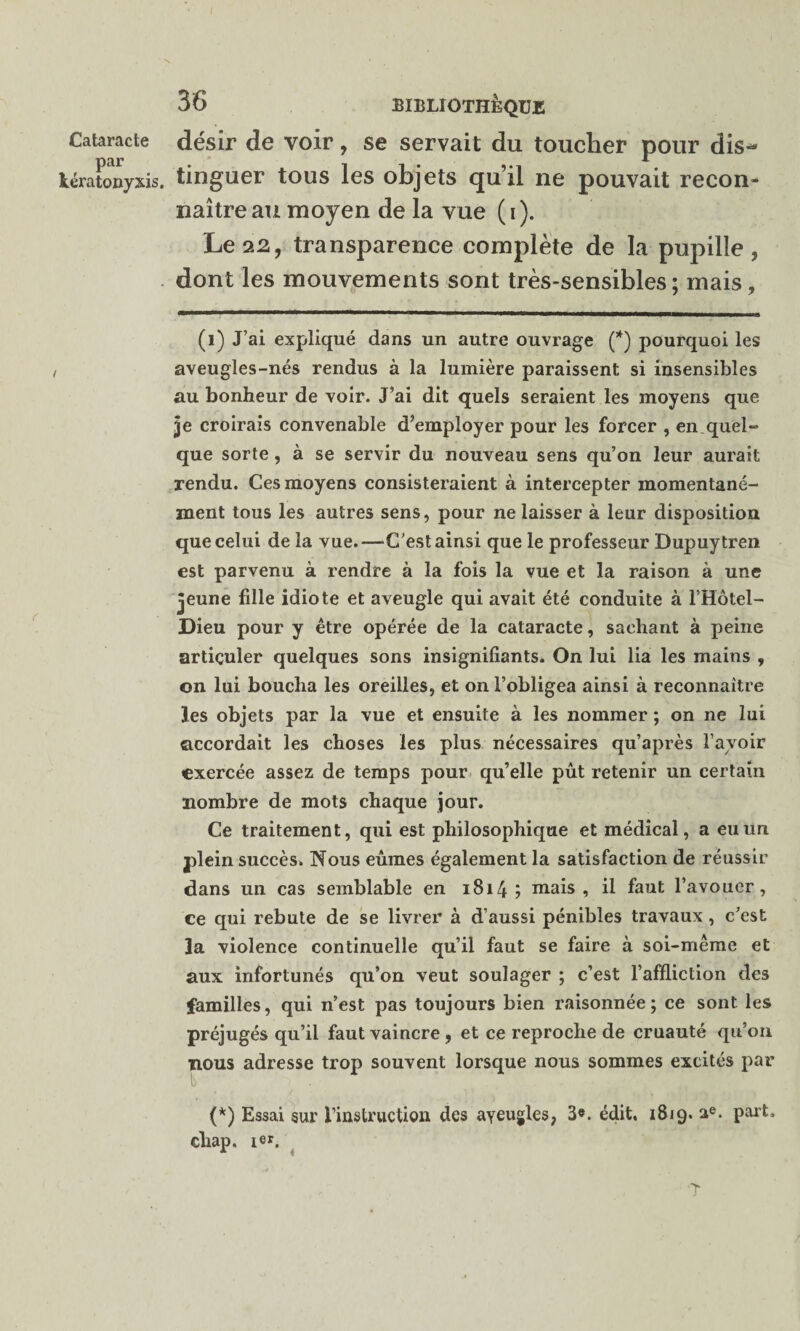 par kératonyxis 36 BIBLIOTHÈQUE désir de voir, se servait du toucher pour dis¬ tinguer tous les objets qu’il ne pouvait recon¬ naître au moyen de la vue (i). Le 22, transparence complète de la pupille, dont les mouvements sont très-sensibles; mais, (1) J’ai expliqué dans un autre ouvrage (*) pourquoi les aveugles-nés rendus à la lumière paraissent si insensibles au bonheur de voir. J’ai dit quels seraient les moyens que je croirais convenable d’employer pour les forcer , en.quel¬ que sorte, à se servir du nouveau sens qu’on leur aurait rendu. Ces moyens consisteraient à intercepter momentané¬ ment tous les autres sens, pour ne laisser à leur disposition que celui de la vue.—-C’est ainsi que le professeur Dupuytren est parvenu à rendre à la fois la vue et la raison à une jeune fille idiote et aveugle qui avait été conduite à l’Hôtei- Dieu pour y être opérée de la cataracte, sachant à peine articuler quelques sons insignifiants. On lui lia les mains , on lui boucha les oreilles, et on l’obligea ainsi à reconnaître les objets par la vue et ensuite à les nommer ; on ne lui accordait les choses les plus nécessaires qu’après l’avoir exercée assez de temps pour qu’elle pût retenir un certain nombre de mots chaque jour. Ce traitement, qui est philosophique et médical, a eu un plein succès. Nous eûmes également la satisfaction de réussir dans un cas semblable en 1814 ; mais, il faut l’avouer, ce qui rebute de se livrer à d’aussi pénibles travaux , c’est la violence continuelle qu’il faut se faire à soi-même et aux infortunés qu’on veut soulager ; c’est l’affliction des familles, qui n’est pas toujours bien raisonnée; ce sont les préjugés qu’il faut vaincre, et ce reproche de cruauté qu’on nous adresse trop souvent lorsque nous sommes excités par (*) Essai sur l’instruction des aveugles, 3». édit, 1819. ae. part, cliap. 1er. ‘T