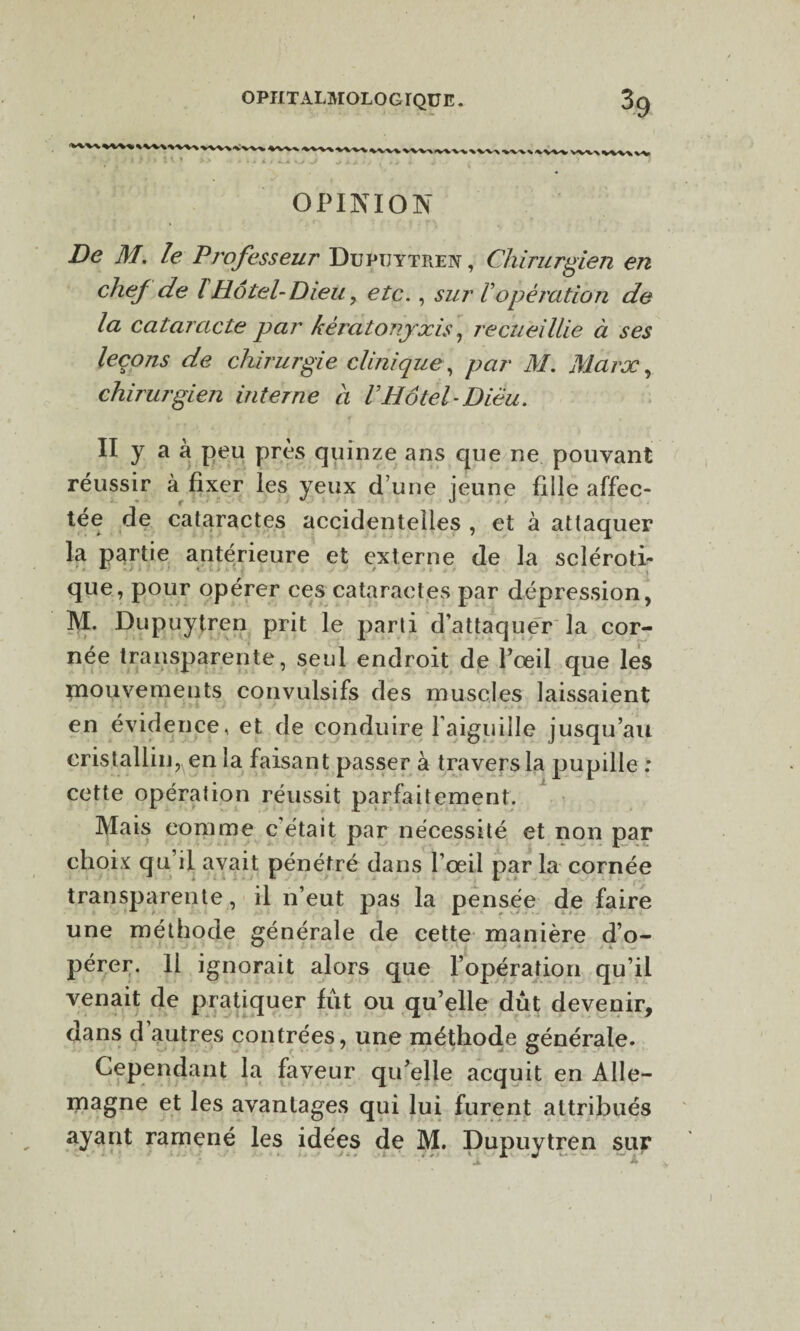 OPINION De M. le Professeur Dupuytren , Chirurgien en chef de lHôtel-Dieu, etc., sur T opération de la cataracte par kêratonjxis, recueillie à ses leçons de chirurgie clinique, par M. Marx , chirurgien interne a Vliôtel-Diëu. II y a à peu près quinze ans que ne pouvant réussir à fixer les yeux d’une jeune fille affec¬ tée de cataractes accidentelles , et à attaquer la partie antérieure et externe de la scléroti¬ que, pour opérer ces cataractes par dépression, M. Dupuytren prit le parti d’attaquer la cor¬ née transparente, seul endroit de l’œil que les mouvements convulsifs des muscles laissaient en évidence, et de conduire l'aiguille jusqu’au cristallin, en la faisant passer à travers la pupille : cette opération réussit parfaitement. Mais comme c'était par nécessité et non par choix qu’il avait pénétré dans l’œil par la cornée transparente, il n’eut pas la pensée de faire une méthode générale de cette manière d’o- pérer. Il ignorait alors que l’opération qu’il venait de pratiquer fût ou qu’elle dût devenir, dans d autres contrées, une méthode générale. Cependant la faveur qu’elle acquit en Alle¬ magne et les avantages qui lui furent attribués ayant ramené les idées de M. Dupuytren sur