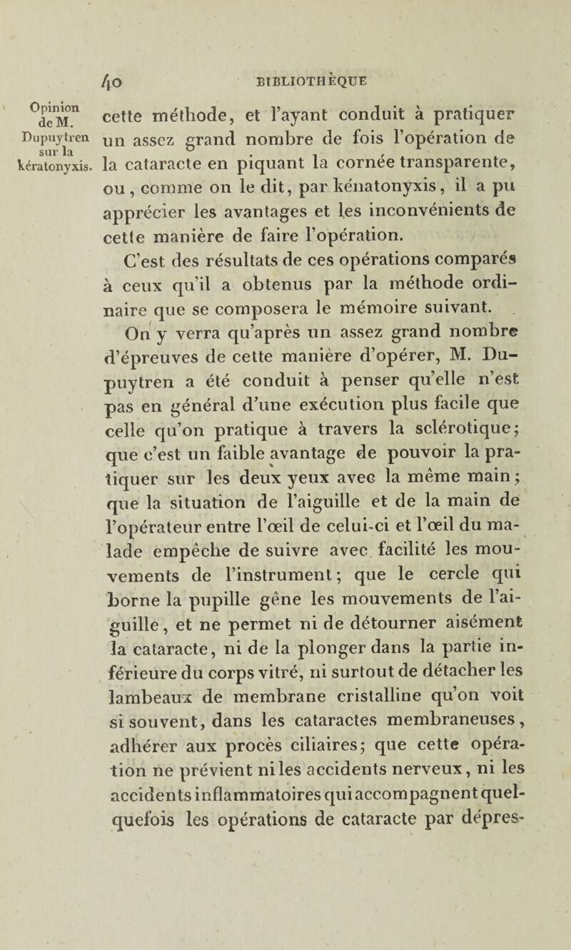deM. Dupuytren sur la kératonyxis. 4o BIBLIOTHÈQUE cette méthode, et l’ayant conduit à pratiquer un assez grand nombre de fois l’opération de la cataracte en piquant la cornée transparente, ou , comme on le dit, par hénatonyxis, il a pu apprécier les avantages et les inconvénients de cette manière de faire l’opération. C’est des résultats de ces opérations comparés à ceux qu’il a obtenus par la méthode ordi¬ naire que se composera le mémoire suivant. On y verra qu’après un assez grand nombre d’épreuves de cette manière d’opérer, M. Du¬ puytren a été conduit à penser quelle n’est pas en général d’une exécution plus facile que celle qu’on pratique à travers la sclérotique; que c’est un faible avantage de pouvoir la pra¬ tiquer sur les deux yeux avec la même main ; que la situation de l’aiguille et de la main de l’opérateur entre l’œil de celui-ci et l’œil du ma¬ lade empêche de suivre avec facilité les mou¬ vements de l’instrument ; que le cercle qui borne la pupille gêne les mouvements de l’ai¬ guille , et ne permet ni de détourner aisément la cataracte, ni de la plonger dans la partie in¬ férieure du corps vitré, ni surtout de détacher les lambeaux de membrane cristalline qu’on voit si souvent, dans les cataractes membraneuses, adhérer aux procès ciliaires; que cette opéra¬ tion ne prévient ni les accidents nerveux, ni les accidents inflammatoires qui accompagnent quel¬ quefois les opérations de cataracte par dépres-