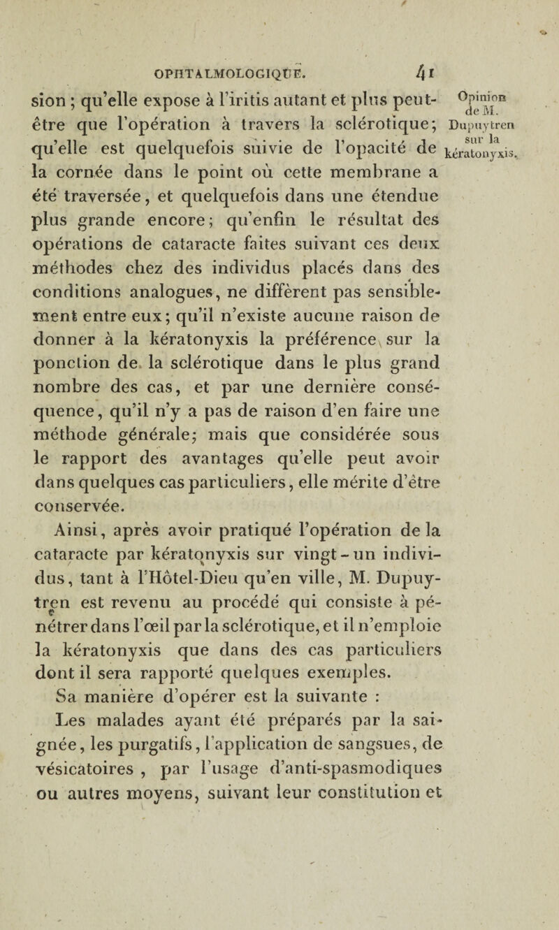 sîon ; qu’elle expose à Firitis autant et plus peut- ^Pj^011 être que l’opération à travers la sclérotique; Dupuytren quelle est quelquefois suivie de l’opacité de kératonpds. la cornée dans le point où cette membrane a été traversée, et quelquefois dans une étendue plus grande encore; qu’enfin le résultat des opérations de cataracte faites suivant ces deux méthodes chez des individus placés dans des conditions analogues, ne diffèrent pas sensible¬ ment entre eux; qu’il n’existe aucune raison de donner à la kératonyxis la préférence sur la ponction de la sclérotique dans le plus grand nombre des cas, et par une dernière consé¬ quence , qu’il n’y a pas de raison d’en faire une méthode générale; mais que considérée sous le rapport des avantages qu’elle peut avoir dans quelques cas particuliers, elle mérite d’ètre conservée. Ainsi, après avoir pratiqué l’opération delà cataracte par kératonyxis sur vingt-un indivi¬ dus, tant à FHôtel-Dieu qu’en ville, M. Dupuy¬ tren est revenu au procédé qui consiste à pé¬ nétrer dans l’œil par la sclérotique, et il n’emploie la kératonyxis que dans des cas particuliers dont il sera rapporté quelques exemples. Sa manière d’opérer est la suivante : Les malades ayant été préparés par la sai¬ gnée, les purgatifs, l’application de sangsues, de vésicatoires , par l’usage d’anti-spasmodiques ou autres moyens, suivant leur constitution et