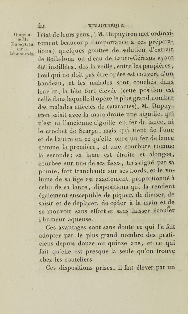 de M. Pupuytren sur la vératonyxis- 42 BIBLIOTHEQUE rement beaucoup d’importance à ces prépara¬ tions ) quelques gouttes de solution d’extrait de Belladona ou d’eau de Lauro-Cérasus ayant été instillées, dès la veille, entre les paupières, l’œil qui 11e doit pas être opéré est couvert d’un bandeau, et les malades sont couchés dans leur lit, la tête fort élevée (cette position est celle dans laquelle il opère le plus grand nombre des malades affectés de cataractes), M. Dupuy¬ tren saisit avec la main droite une aiguille, qui n’est ni l’ancienne aiguille en fer de lance, ni le crochet de Scarpa, mais qui tient de l’une et de l’autre en ce qu elle offre un fer de lance comme la première , et une courbure comme la seconde; sa lame est étroite et alongée, courbée sur une de ses faces, très-aiguë par sa pointe, fort tranchante sur ses bords, et le vo¬ lume de sa tige est exactement proportionné à celui de sa lance, dispositions qui la rendent également susceptible de piquer, de diviser, de saisir et de déplacer, de céder à la main et de se mouvoir sans effort et sans laisser écouler l’humeur aqueuse. Ces avantages sont sans doute ce qui l’a fait adopter par le plus grand nombre des prati¬ ciens depuis douze ou quinze ans, et ce qui fait qu elle est presque la seule qu’on trouve chez les couteliers. Ces dispositions prises, il fait élever par un