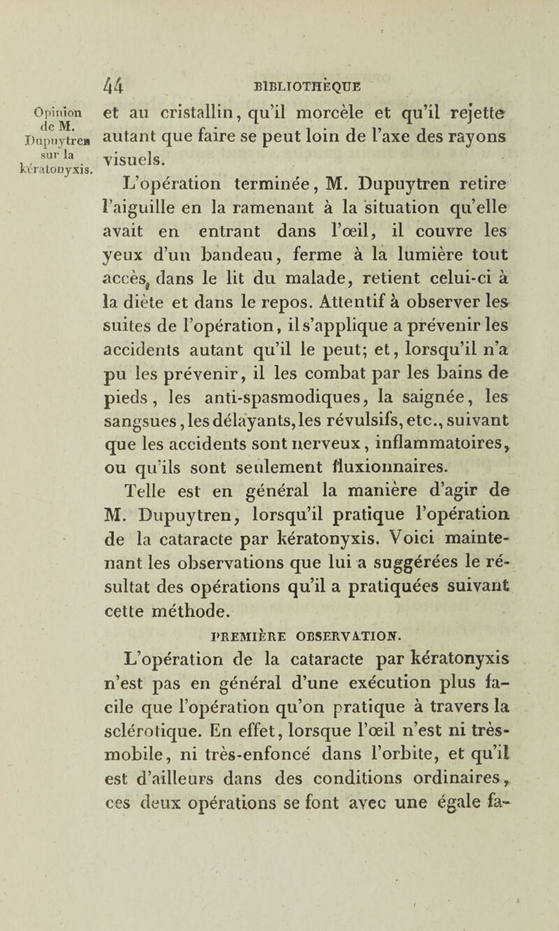 de M. Dupuytre» sur la kératonyxis. 44 BIBLIOTHÈQUE autant que faire se peut loin de l’axe des rayons visuels. L’opération terminée, M. Dupuytren retire l’aiguille en la ramenant à la situation qu’elle avait en entrant dans l’oeil, il couvre les yeux d’un bandeau, ferme à la lumière tout accès^ dans le lit du malade, retient celui-ci à la diète et dans le repos. Attentif à observer les suites de l’opération, il s’applique a prévenir les accidents autant qu’il le peut; et, lorsqu’il n’a pu les prévenir, il les combat par les bains de pieds, les anti-spasmodiques, la saignée, les sangsues, les délayants,les révulsifs, etc., suivant que les accidents sont nerveux, inflammatoires, ou qu’ils sont seulement fluxionnaires. Telle est en général la manière d’agir de M. Dupuytren, lorsqu’il pratique l’opération de la cataracte par kératonyxis. Voici mainte¬ nant les observations que lui a suggérées le ré¬ sultat des opérations qu’il a pratiquées suivant cette méthode. PREMIÈRE OBSERVATION. L’opération de la cataracte par kératonyxis n’est pas en général d’une exécution plus fa¬ cile que l’opération qu’on pratique à travers la sclérotique. En effet, lorsque l’œil n’est ni très- mobile, ni très-enfoncé dans l’orbite, et qu’il est d’ailleurs dans des conditions ordinaires, ces deux opérations se font avec une égale fa-