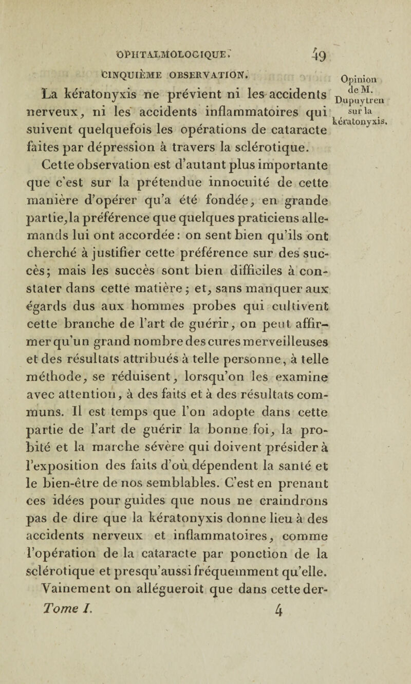 CINQUIÈME OBSERVATION, La kératonyxis ne prévient ni les accidents nerveux, ni les accidents inflammatoires qui suivent quelquefois les opérations de cataracte faites par dépression à travers la sclérotique. Cette observation est d’autant plus importante que c’est sur la prétendue innocuité de cette manière d’opérer qu’a été fondée, en grande partie,la préférence que quelques praticiens alle¬ mands lui ont accordée : on sent bien qu’ils ont cherché à justifier cette préférence sur des suc¬ cès; mais les succès sont bien difficiles à con¬ stater dans cette matière ; et, sans manquer aux égards dus aux hommes probes qui cultivent cette branche de l’art de guérir, on peut, affir¬ mer qu’un grand nombre des cures merveilleuses et des résultats attribués à telle personne, à telle méthode, se réduisent, lorsqu’on les examine avec attention, à des faits et à des résultats com¬ muns. Il est temps que l’on adopte dans cette partie de l’art de guérir la bonne foi, la pro¬ bité et la marche sévère qui doivent présider à l'exposition des faits d’où dépendent la santé et le bien-être de nos semblables. C’est en prenant ces idées pour guides que nous ne craindrons pas de dire que la kératonyxis donne lieu à des accidents nerveux et inflammatoires, comme l’opération de la cataracte par ponction de la sclérotique et presqu’aussi fréquemment qu’elle. Vainement on allégueroit que dans cette der- Tome L 4 Opinion de M. Dupuytren sur la