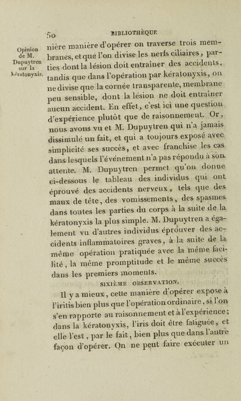 deM. Dupuytren sur la Vératonyxis. BIBLIOTHÈQUE nière manière d’opérer on traverse trois mem¬ branes, et que l’on divise les nerfs ciliaires, par¬ ties dont la lésion doit entraîner des accidents, tandis que dans l’opération par kéralonyxis, on ne divise que la cornée transparente, membrane peu sensible, dont la lésion ne doit entraîner aucun accident. En effet, c’est ici une question d’expérience plutôt que de raisonnement. Or, nous avons vu et M. Dupuytren qui n’a jamais dissimulé un fait, et qui a toujours exposé avec simplicité ses succès, et avec franchise les cas dans, lesquels l’événement n’a pas répondu à son attente. M. Dupuytren permet qu’on donne ci-dessous le tableau des individus qui ont éprouvé des accidents nerveux , tels que des maux de tête, des vomissements , des spasmes dans toutes les parties du corps à la suite de la kératonyxis la plus simple. M. Dupuytren a ega¬ lement vu d’autres individus éprouver des ac¬ cidents inflammatoires graves, à la suite de la même opération pratiquée avec la même faci¬ lité , la même promptitude et le même succès dans les premiers moments. SIXIÈME OBSERVATION. Il y a mieux, cette manière d opérer expose à Piritis bien plus que l’opération ordinaire, si l’on s’en rapporte au raisonnement et àl’experierice ; dans la kératonyxis, l’iris doit être fatiguée, et elle l’est, par le fait, bien plus que dans l’autre façon d’opérer. Ou ne peut faire exécuter un
