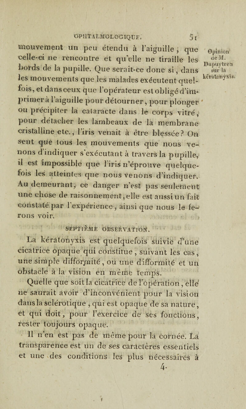 / OP UTaEMOL GClQU K5l mouvement un peu étendu à l’aiguille, que celle-ci ne rencontre et qu elle ne tiraille les bords de la pupille. Que serait-ce donc si, dans les mouvements que les malades exécutent quei- fois, et dans ceux que 1 operateur est obligé d’im¬ primer à 1 aiguille pour détourner, pour plonger ou précipiter la cataracte dans le corps vitré, pour détacher les lambeaux de la membrane cristalline etc., l’iris venait à être blessée? On sent que tous les mouvements que nous ve¬ nons d indiquer s exécutant à travers la pupille, il est impossible que î iris n’éprotive quelque¬ fois les atteintes que nous venons d’indiquer. Au demeurant, ce danger n’est pas seulement une chose de raisonnement, elle est aussi Un fait constaté par 1 expérience, ainsi que nous le fe¬ rons voir, . < , SEPTIEME OBSERVATION, La kératonyxis est quelquefois suivie d’une cicatrice opaque qui constitue, suivant les cas, une simple difformité, ou une difformité et un obstacle à la vision en même temps. Quelle que soit la cicatrice de l’opération, elle' ue saurait avoir d’inconvénient pour la vision dans la sclérotique , qui est opaque de sa nature, et qui doit, pour l’exercice de ses fonctions, rester toujours opaque. Il n’en est pas de même pour la cornée. La transparence est un de ses caractères essentiels et une vdes conditions les plus nécessaires à 4- Opinion de M. Dupuÿtreh sur là
