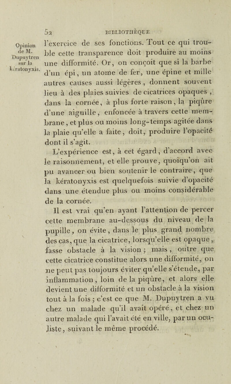de M. Oupuytren sur la kJratonyxis. 5 a BIBLIOTHÈQUE l'exercice de ses fonctions. Tout ce qui trou¬ ble cette transparence doit produire au moins une difformité. Or, on conçoit que si la barbe d’un épi, un atome de fer, une épine et mille autres causes aussi légères , donnent souvent lieu à des plaies suivies de cicatrices opaques , dans la cornée, à plus forte raison, la piqûre d’une aiguille, enfoncée à travers cette mem¬ brane , et plus ou moins long-temps agitée dans la plaie quelle a faite, doit, produire l’opacité dont il s’agit. L’expérience est, à cet égard, d’accord avec le raisonnement, et elle prouve, quoiqu on ait pu avancer ou bien soutenir le contraire, que la kératonyxis est quelquefois suivie d’opacité dans une étendue plus ou moins considérable de la cornée. Il est vrai qu’en ayant l’attention de percer cette membrane au-dessous du niveau de la pupille, on évite, dans le plus grand nombre des cas, que la cicatrice, lorsqu’elle est opaque , fasse obstacle à la vision ÿ mais, outre que cette cicatrice constitue alors une difformité, on ne peut pas toujours éviter qu’elle s’étende, par inflammation, loin de la piqûre, et alors elle devient une difformité et un obstacle à la vision tout à la fois ; c’est ce que M. Dupuytren a vu chez un malade qu’il avait opéré, et chez un autre malade qui l’avait été en ville, par un ocu¬ liste, suivant le même procédé.