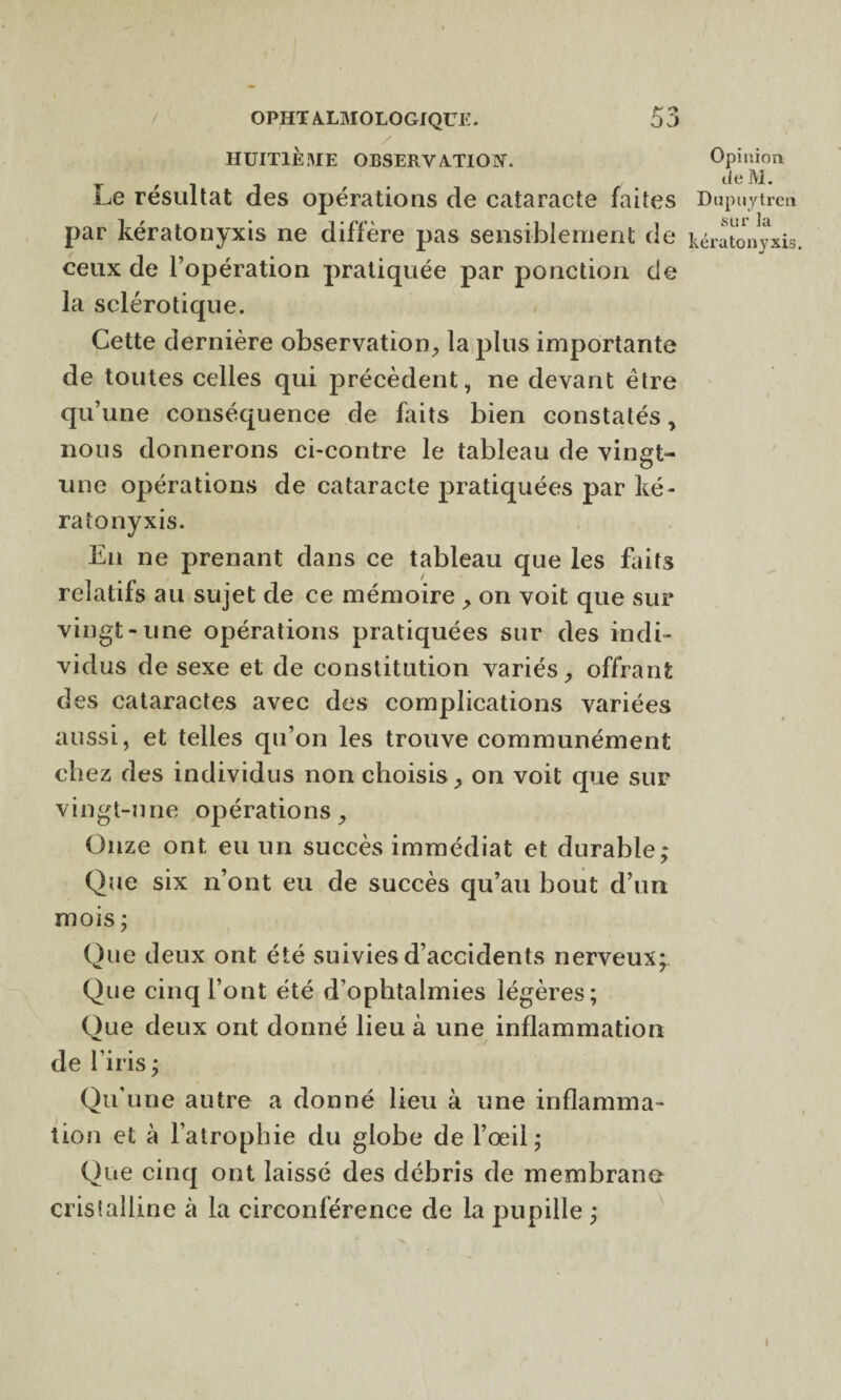 HUITIÈME OBSERVATION. Le résultat des opérations de cataracte faites par kératonyxis ne diffère pas sensiblement de ceux de l’opération pratiquée par ponction de la sclérotique. < Cette dernière observation, la plus importante de toutes celles qui précèdent, ne devant être qu’une conséquence de faits bien constatés, nous donnerons ci-contre le tableau de vingt- une opérations de cataracte pratiquées par ké¬ ratonyxis. En ne prenant dans ce tableau que les faits relatifs au sujet de ce mémoire , on voit que sur vingt-une opérations pratiquées sur des indi¬ vidus de sexe et de constitution variés, offrant des cataractes avec des complications variées aussi, et telles qu’on les trouve communément chez des individus non choisis, on voit que sur vingt-une opérations. Onze ont eu un succès immédiat et durable; Que six n’ont eu de succès qu’au bout d’un mois ; Que deux ont été suivies d’accidents nerveux; Que cinq l’ont été d’ophtalmies légères; Que deux ont donné lieu à une inflammation de l’iris ; Qu'une autre a donné lieu à une inflamma¬ tion et à l’atrophie du globe de l’œil; Que cinq ont laissé des débris de membrane cristalline à la circonférence de la pupille ; Opinion de M. Dupuytreri sur la kératonyxis. i