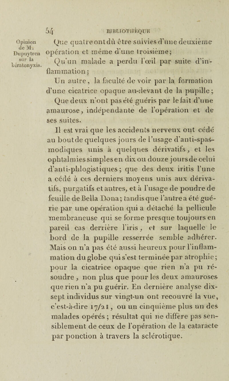 de M. Dupuytren sur la tcratonyxis. 54 BIBLIOTHÈQUE opération et même d’une troisième; Qu’un malade a perdu l'œil par suite d’in¬ flammation; Un autre , la faculté de voir par la formation d’une cicatrice opaque au-devant de la pupille ; Que deux n’ont pas été guéris par lefait d’une amaurose, indépendante de l’opération et de ses suites. 11 est vrai que les accidents nerveux ont cédé au bout de quelques jours de l’usage d’anti-spas- modiques unis à quelques dérivatifs, et les ophtalmies simples en dix ou douze joursde celui d’anti-plilogistiques ; que des deux iritis l’une a cédé à ces derniers moyens unis aux dériva¬ tifs, purgatifs et autres, et à l’usage de poudre de feuille deBella Doua; tandis que 1 autre a été gué¬ rie par une opération qui a détaché la pellicule membraneuse qui se forme presque toujours en pareil cas derrière l’iris, et sur laquelle le bord de la pupille resserrée semble adhérer. Mais on n’a pas été aussi heureux pour l’inflam¬ mation du globe qui s’est terminée par atrophie; pour la cicatrice opaque que rien n’a pu ré¬ soudre , non plus que pour les deux amauroses que rien n’a pu guérir. En dernière analyse dix- sept individus sur vingt-un ont recouvré la vue, c’est-à-dire 17/aI, ou un cinquième plus un des malades opérés ; résultat qui ne différé pas sen¬ siblement de ceux de l’opération de la cataracte par ponction à travers la sclérotique.