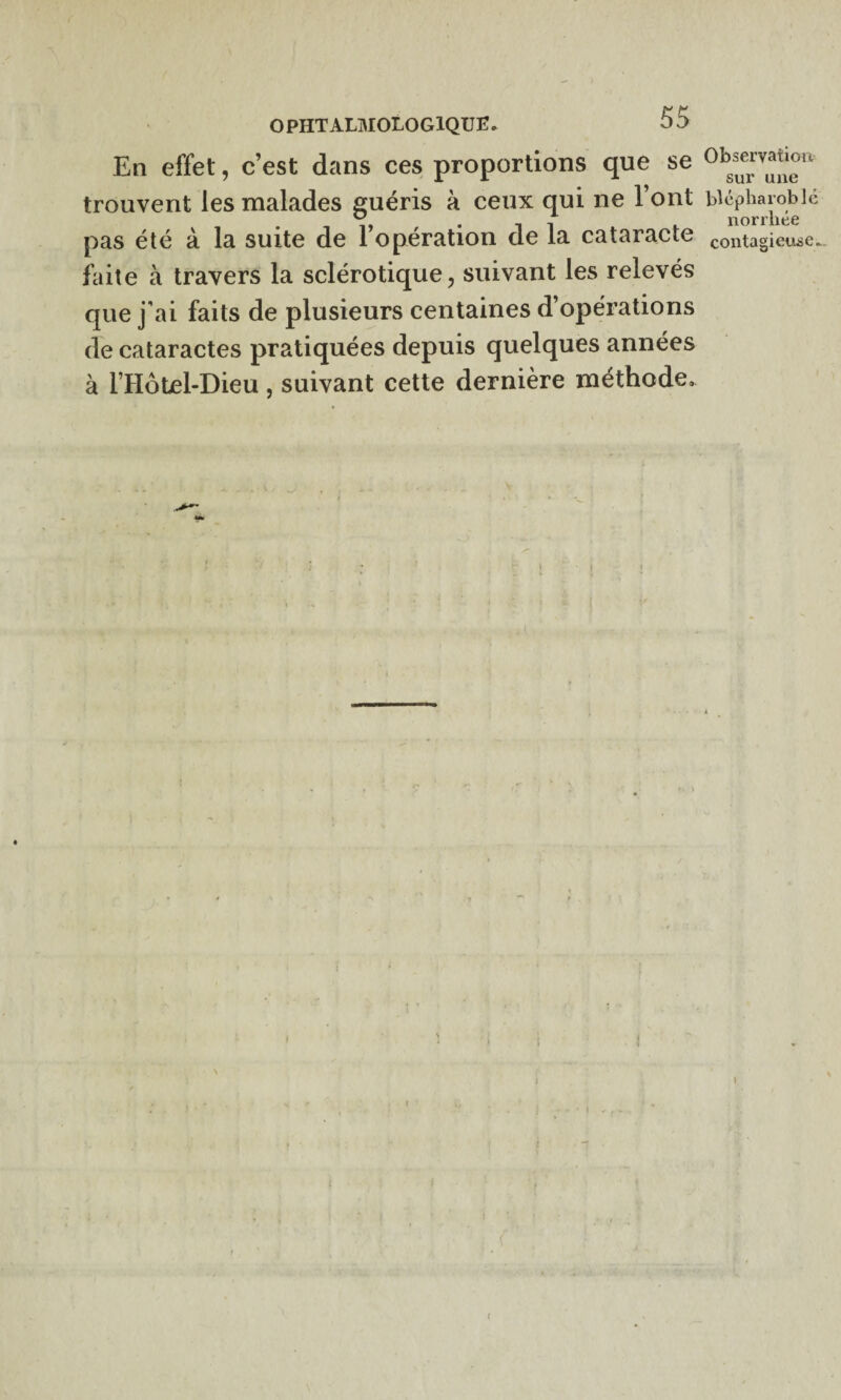 En effet, c’est dans ces proportions que se trouvent les malades guéris à ceux qui ne l’ont pas été à la suite de l’opération de la cataracte faite à travers la sclérotique, suivant les relevés que j’ai faits de plusieurs centaines d’opérations de cataractes pratiquées depuis quelques années à l IIôtel-Dieu, suivant cette dernière méthode. Observation sur une blépharoblé norrliée contagieuse. (