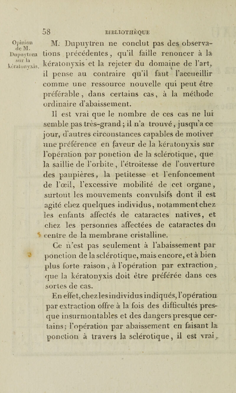 Opinion M. Dupuytren ne conclut pas des observa- Dupuytren lions précédentes, qu’il faille renoncer à la tératonyxis kératonyxis et la rejeter du domaine de l’art, il pense au contraire qu’il faut l’accueillir comme une ressource nouvelle qui peut être préférable, dans certains cas, à la méthode ordinaire d’abaissement. Il est vrai que le nombre de ces cas ne lui semble pas très-grand ; il n’a trouvé, jusqu’à ce jour, d’autres circonstances capables de motiver une préférence en faveur de la kératonyxis sur l’opération par ponction de la sclérotique, que la saillie de l’orbite, l’étroitesse de l’ouverture des paupières, la petitesse et l’enfoncement de l’œil, l’excessive mobilité de cet organe, surtout les mouvements convulsifs dont il est agité chez quelques individus, notamment chez les enfants affectés de cataractes natives, et chez les personnes affectées de cataractes du centre de la membrane cristalline. Ce n'est pas seulement à l’abaissement par ponction de la sclérotique, mais encore, et à bien plus forte raison, à l’opération par extraction, que la kératonyxis doit être préférée dans ces sortes de cas. En effet, chez les individus indiqués, l’opération par extraction offre à la fois des difficultés pres¬ que insurmontables et des dangers presque cer¬ tains; l’opération par abaissement en faisant la ponction à travers la sclérotique, il est vrai.