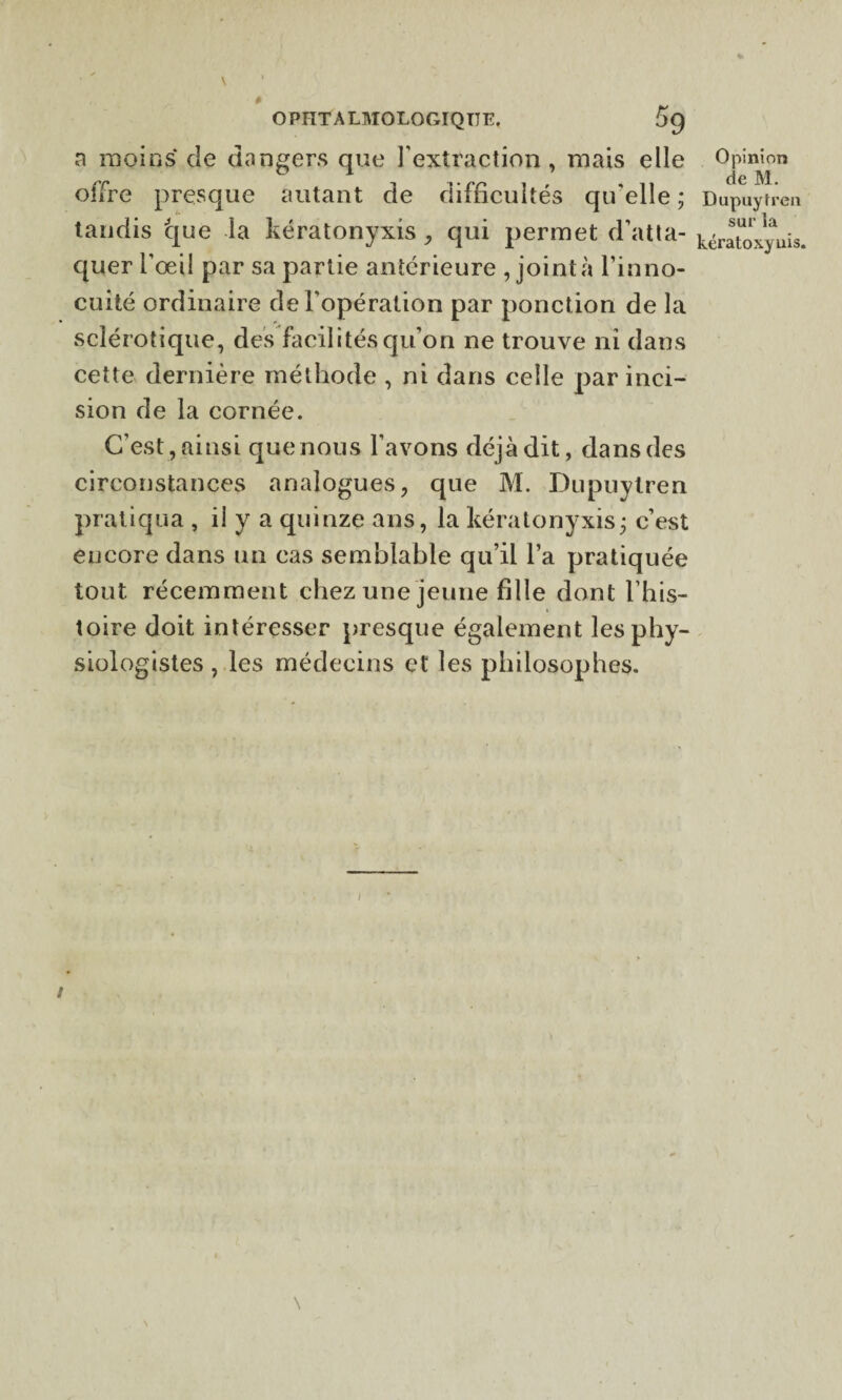 a moins de dangers que l’extraction, mais elle Opinion 01 7 de ]\| offre presque autant de difficultés qu'elle ; Dupuytren tandis que la kératonyxis , qui permet d’atta- ^ratoxyuis, quer l’œil par sa partie antérieure , joint à l’inno¬ cuité ordinaire de l’opération par ponction de la sclérotique, des facilités qu’on ne trouve ni dans cette dernière méthode , ni dans celle par inci¬ sion de la cornée. C’est, ainsi que nous l’avons déjà dit, dans des circonstances analogues, que M. Dupuytren pratiqua , il y a quinze ans, la kératonyxis ; c’est encore dans un cas semblable qu’il l’a pratiquée tout récemment chez une jeune fille dont l’his¬ toire doit intéresser presque également les phy¬ siologistes , les médecins et les philosophes.