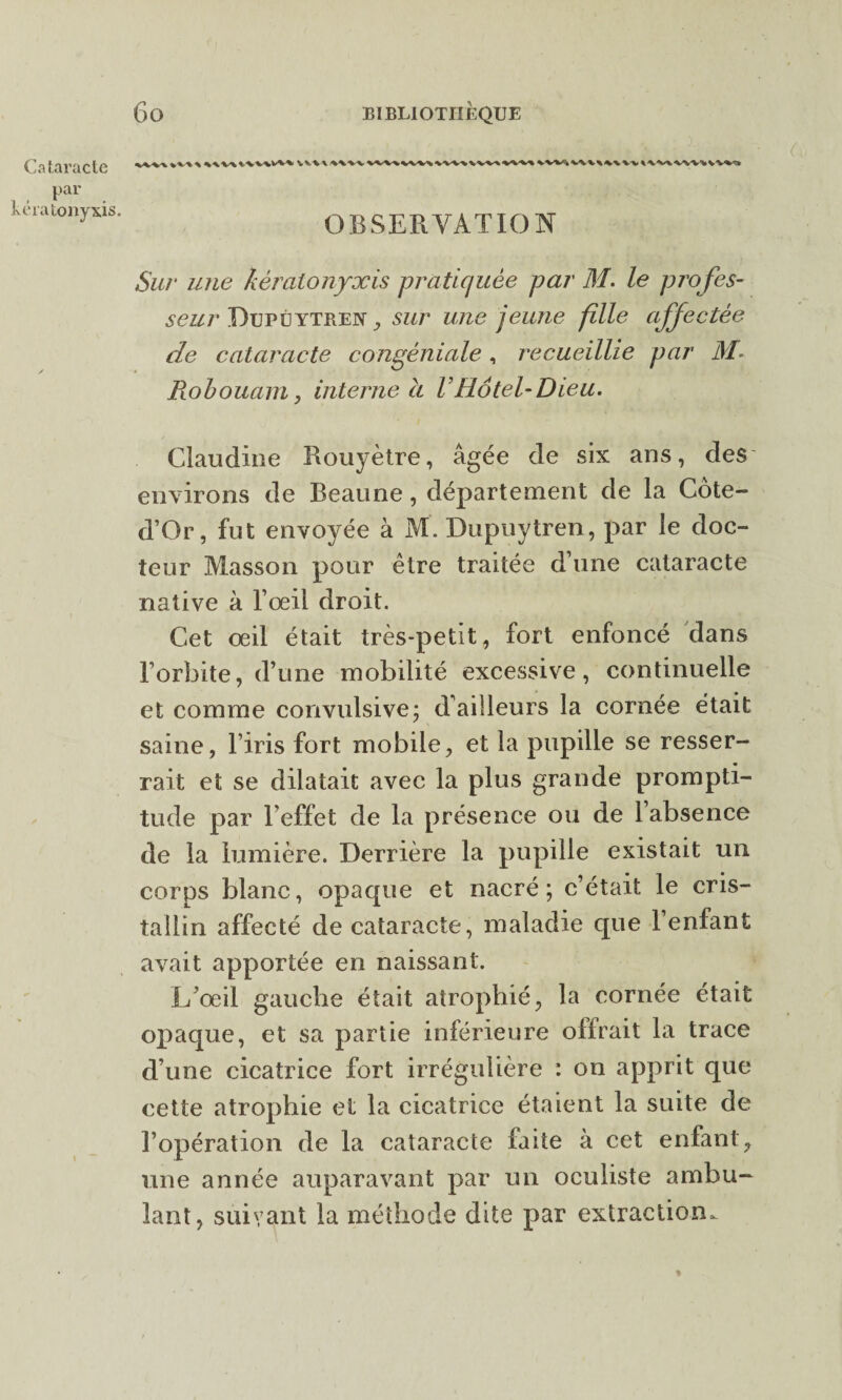 Cataracte > %\v\i\v%wv% VVW %WV1 k vw% \-v ^ VV% VW% V Ws par kératony&is. OBSERVATION Sur une kèralonyxis pratiquée par M. le pro fes¬ seur Dupüytren , sur une jeune fille affectée de cataracte congéniale , recueillie par M- Robouam, interne à VHôtel-Dieu. Claudine Rouyètre, âgée de six ans, des environs de Beaune, département de la Côte- d’Or, fut envoyée à M. Dupuytren, par le doc¬ teur Masson pour être traitée d’une cataracte native à l’œil droit. Cet œil était très-petit, fort enfoncé dans l’orbite, d’une mobilité excessive, continuelle et comme convulsive; d’ailleurs la cornée était saine, l’iris fort mobile, et la pupille se resser¬ rait et se dilatait avec la plus grande prompti¬ tude par l’effet de la présence ou de 1 absence de la lumière. Derrière la pupille existait un corps blanc, opaque et nacré; c’était le cris¬ tallin affecté de cataracte, maladie que l’enfant avait apportée en naissant. L’œil gauche était atrophié, la cornée était opaque, et sa partie inférieure offrait la trace d’une cicatrice fort irrégulière : on apprit que cette atrophie et la cicatrice étaient la suite de l’opération de la cataracte faite à cet enfant, une année auparavant par un oculiste ambu¬ lant, suivant la méthode dite par extraction. %
