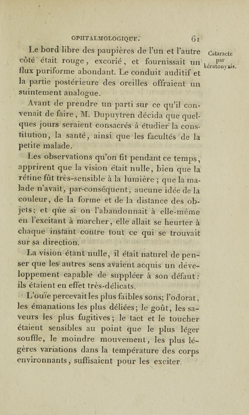 ’l OPHTALMOLOGIQUE61 Le bord libre des paupières de l’un et l’autre Cataracte côté était, rouge , excorié, et fournissait un • flux puriforme abondant. Le conduit auditif et la partie postérieure des oreilles offraient un suintement analogue. Avant de prendre un parti sur ce qu’il con¬ venait de faire, M. Dupuytren décida que quel¬ ques jours seraient consacrés à étudier la cons¬ titution, la santé, ainsi que les facultés de la petite malade. Les observations qu’on fit pendant ce temps, apprirent que la vision était nulle, bien que la rétine fut très-sensible à la lumière ; que la ma¬ lade n’avait, par-conséquent, aucune idée de la couleur, de la forme et de la distance des ob¬ jets; et que si on î abandonnait à elle-même en 1 excitant à marcher, elle allait se heurter à chaque instant contre tout ce qui se trouvait sur sa direction. La vision étant nulle, il était naturel de pen¬ ser que les autres sens avaient acquis un déve¬ loppement capable de suppléer à son défaut: ils étaient en effet très-délicats. ' L’ouïe percevait les plus faibles sons; l’odorat. les émanations les plus déliées; le goût, les sa¬ veurs les plus fugitives; le tact et le toucher étaient sensibles au point que le plus léger souffle, le moindre mouvement, les plus lé¬ gères variations dans la température des corps environnants, suffisaient pour les exciter.