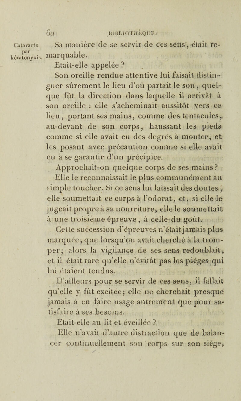 par kératonyxis. G A 131BÏJOTüKQUe * marquable. Etait-elle appelée ? Son oreille rendue attentive lui faisait distin¬ guer sûrement le lieu d’où partait le son , quel¬ que fût la direction dans laquelle il arrivât à son oreille : elle s’acheminait aussitôt vers ce lieu, portant ses mains, comme des tentacules, au-devant de son corps, haussant les pieds comme si elle avait eu des degrés à monter, et les posant avec précaution comme si elle avait eu à se garantir d’un précipice. Approchait-on quelque corps de ses mains? Elle le reconnaissait le plus communément au îimpie toucher. Si ce sens lui laissait des doutes , elle soumettait ce corps à l’odorat, et, si elle le jugeait propre à sa nourriture, elle le soumettait à une troisième épreuve, à celle du goût. Celte succession d’épreuves n’était jamais plus marquée, que lorsqu’on avait cherché à là trom¬ per; alors la vigilance de ses sens redoublait, et il était rare qu’elle n’évitât pas les pièges qui lui étaient tendus. D’ailleurs pour se servir de ce s sens, il fallait qu’elle y fût excitée; elle ne cherchait presque jamais à en faire usage autrement que pour sa¬ tisfaire à ses besoins. Etait-elle au lit et éveillée ? Elle n’avait d’autre distraction que de balan¬ cer continuellement son corps sur son siège.