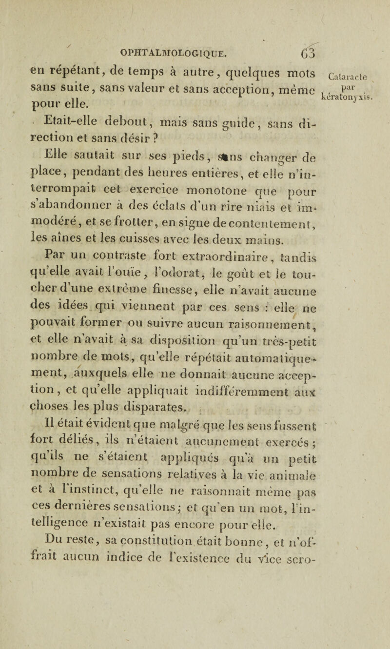 en répétant, de temps à autre, quelques mots Cataracte sans suite, sans valeur et sans acception, même , , ftU . 1t L 7 keratonvxis. pour elle. Etait-elle debout, mais sans guide, sans di¬ rection et sans désir ? Elle sautait sur ses pieds, sfcns changer de place, pendant des heures entières, et elle n’in¬ terrompait cet exercice monotone que pour s abandonner a des éclats d’un rire niais et im¬ modéré, et se frotter, en signe de contentement, les aines et les cuisses avec les deux mains. Par un contraste fort extraordinaire, tandis quelle avait l’ouïe, l’odorat, le goût et le tou¬ cher d’une extrême finesse, elle n’avait aucune des idées qui viennent par ces sens : elle ne pouvait former ou suivre aucun raisonnement, et elle n’avait à sa disposition qu’un très-petit nombre de mots, qu’elle répétait automatique¬ ment, auxquels elle ne donnait aucune accep¬ tion , et qu’elle appliquait indifféremment aux choses les plus disparates. Il était évident que malgré que les sens fussent fort déliés, ils n étaient aucunement exercés; qu’ils ne s’étaient appliques qu’à un petit nombre de sensations relatives à la vie animale et à 1 instinct, qu elle ne raisonnait même pas ces dernières sensations; et qu'en un mot, l’in¬ telligence n’existait pas encore pour elle. Du reste, sa constitution était bonne, et n’of- Irait aucun indice de 1 existence du vice soro-