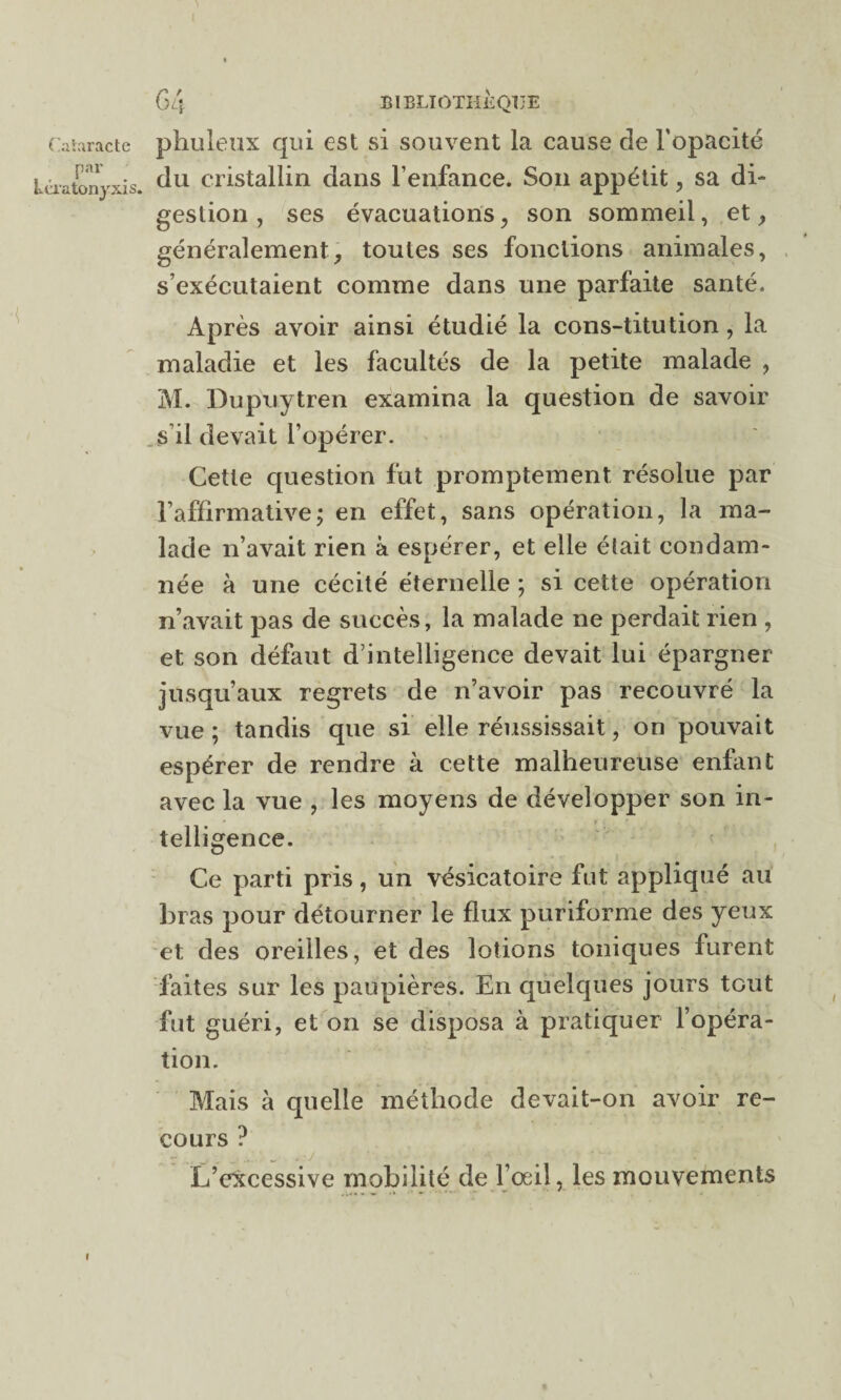 par kératonyxis. G 4 BIBLIOTHÈQUE du cristallin dans l’enfance. Son appétit, sa di¬ gestion , ses évacuations, son sommeil, et, généralement, toutes ses fonctions animales, s’exécutaient comme dans une parfaite santé. Après avoir ainsi étudié la cons-titution , la maladie et les facultés de la petite malade , M. Dupuytren examina la question de savoir s’il devait l’opérer. Cette question fut promptement résolue par l’affirmative; en effet, sans opération, la ma¬ lade n’avait rien à espérer, et elle était condam¬ née à une cécité éternelle ; si cette opération n’avait pas de succès, la malade ne perdait rien , et son défaut d’intelligence devait lui épargner jusqu’aux regrets de n’avoir pas recouvré la vue ; tandis que si elle réussissait, on pouvait espérer de rendre à cette malheureuse enfant avec la vue , les moyens de développer son in¬ telligence. Ce parti pris, un vésicatoire fut appliqué au bras pour détourner le flux puriforme des yeux et des oreilles, et des lotions toniques furent faites sur les paupières. En quelques jours tout fut guéri, et on se disposa à pratiquer l’opéra¬ tion. Mais à quelle méthode devait-on avoir re¬ cours ? L’excessive mobilité de l’œil, les mouvements i