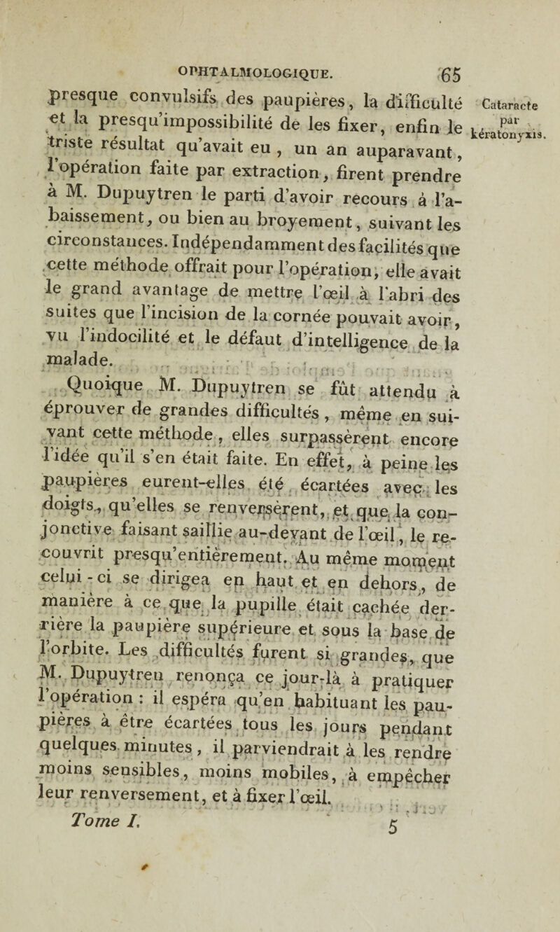 presque convulsifs des paupières, la difficulté Cataracte et la presqu’impossibilité de les fixer, enfin le w ,pa‘ e résultat qu avait eu , un an auparavant, 1 opération faite par extraction, firent prendre a M. Dupuytren le parti d’avoir recours à l’a¬ baissement, ou bien au broyement, suivant les circonstances. Indépendamment des facilités que cette méthode offrait pour l’opération, elle avait le grand avantage de mettre l’œil à l'abri des suites que 1 incision de la cornée pouvait avoir vu l’indocilité et le défaut d’intelligence de la malade. Quoique M. Dupuytren se fût attendu à éprouver de grandes difficultés , même en sui¬ vant cette méthode , elles surpassèrent encore •1 idée qu il s en était faite. En effet, à peine les paupières eurent-elles été écartées aveu: les doigts, qu’elles se renversèrent, et que la con¬ jonctive faisant saillie au-devant de l’œil, le re¬ couvrit presqu’entièremeut. Au même moment celui-ci se dirigea en haut et en dehors, de manière à ce que la pupille était cachée der¬ rière la paupière supérieure et sous la hase de 1 orbite. Les difficultés furent si grandes, que M. Dupuytren renonça ce jour-là à pratiquer l’opération : il espéra qu’en habituant les pau¬ pières à être écartées, tous les jours pendant quelques minutes , il parviendrait à les rendre moins sensibles, moins mobiles, à empêcher leur renversement, et à fixer l’œil.