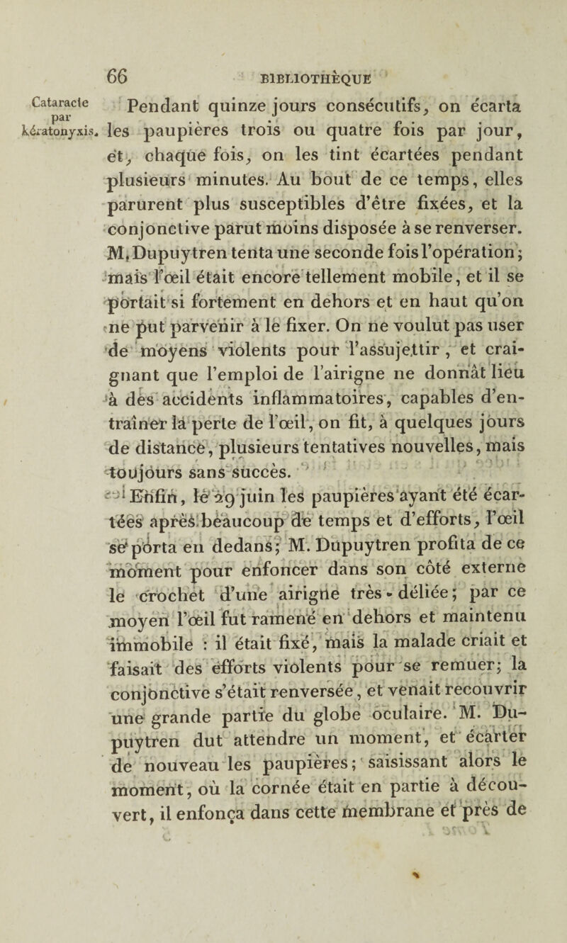 par k&atonyxis 66 BIBLIOTHÈQUE Pendant quinze jours consécutifs, on écarta les paupières trois ou quatre fois par jour, et, chaque fois, on les tint écartées pendant plusieurs minutes. Au bout de ce temps, elles parurent plus susceptibles d’ètre fixées, et la conjonctive parut moins disposée à se renverser. M, Dupuytren tenta une seconde fois l’opération ; mais Foeil était encore tellement mobile, et il se portait si fortement en dehors et en haut qu’on ne put parvenir à le fixer. On ne voulut pas user de moyens violents pour l’assujettir, et crai¬ gnant que l’emploi de l’airigne ne donnât lieu à des accidents inflammatoires, capables d’en¬ traîner la perte de l’œil, on fit, à quelques jours de distance, plusieurs tentatives nouvelles, mais toujours sans succès. ; '“Enfin, lé 29 juin les paupières ayant été écar¬ tées après beaucoup de temps et d’efforts, l’œil se*porta en dedans; M. Dupuytren profita de ce moment pour enfoncer dans son côté externe le crochet d’une airigrte très-déliée; par ce moyen l’œil fut ramené en dehors et maintenu immobile : il était fixé, mais la malade criait et faisait des efforts violents pour se remuer; la conjonctive s’était renversée, et venait recouvrir une grande partie du globe oculaire. M. Du¬ puytren dut attendre un moment, et écarter de nouveau les paupières ; saisissant alors le moment, où la cornée était en partie à décou¬ vert, il enfonça dans cette membrane et près de