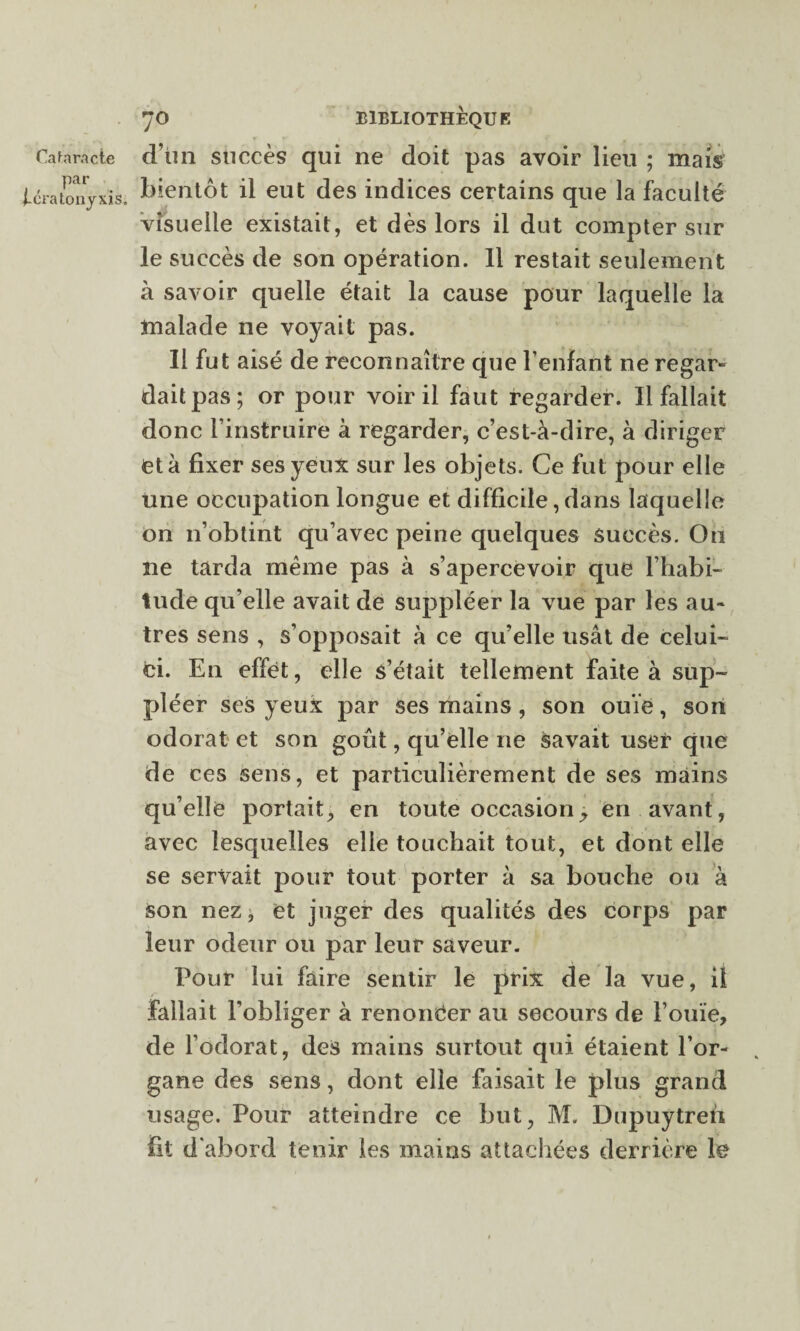 . , Par t-cratonyxis. 70 BIBLIOTHEQUE bientôt il eut des indices certains que la faculté visuelle existait, et dès lors il dut compter sur le succès de son opération. 11 restait seulement à savoir quelle était la cause pour laquelle la malade ne voyait pas. Il fut aisé de reconnaître que l’enfant ne regar» daitpas; or pour voir il faut regarder. Il fallait donc l’instruire à regarder, c’est-à-dire, à diriger et à fixer ses yeux sur les objets. Ce fut pour elle Une occupation longue et difficile, dans laquelle on n’obtint qu’avec peine quelques succès. On ne tarda même pas à s’apercevoir que l’habi¬ tude qu’elle avait de suppléer la vue par les au¬ tres sens , s’opposait à ce qu’elle usât de celui- ci. En effet, elle s’était tellement faite à sup¬ pléer ses yeux par ses mains, son ouïe, son odorat et son goût, qu’elle ne savait user que de ces sens, et particulièrement de ses mains qu’elle portait, en toute occasion -y en avant, avec lesquelles elle touchait tout, et dont elle se servait pour tout porter à sa bouche ou à son nez, et juger des qualités des corps par leur odeur ou par leur saveur. Pour lui faire sentir le prix de la vue, il fallait l'obliger à renoncer au secours de l’ouïe, de l’odorat, des mains surtout qui étaient l’or¬ gane des sens, dont elle faisait le plus grand usage. Pour atteindre ce but, M. Dupuytren fit d’abord tenir les mains attachées derrière le