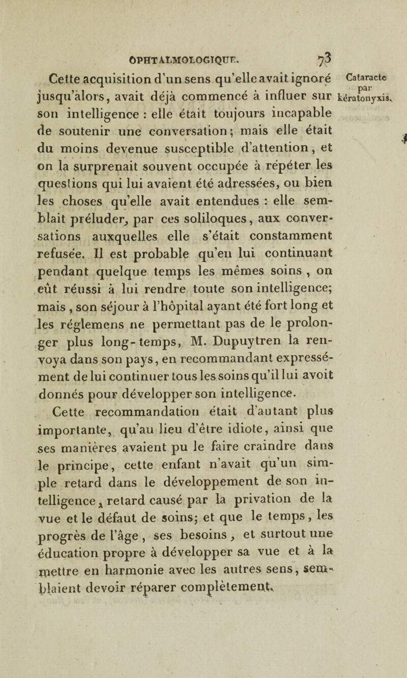 Cette acquisition d’un sens qu’elle avait ignoré Cataracte jusqu’alors, avait déjà commencé à influer sur kérafonyxis. son intelligence : elle était toujours incapable de soutenir une conversation ; mais elle était \ du moins devenue susceptible d’attention, et on la surprenait souvent occupée à répéter les queslions qui lui avaient été adressées, ou bien les choses qu’elle avait entendues : elle sem¬ blait préluder, par ces soliloques, aux conver¬ sations auxquelles elle s’était constamment refusée. Il est probable qu’en lui continuant pendant quelque temps les mêmes soins , on eût réussi à lui rendre toute son intelligence; mais , son séjour à l’hôpital ayant été fort long et les réglemens ne permettant pas de le prolon¬ ger plus long-temps, M. Dupuytren la ren¬ voya dans son pays, en recommandant expressé¬ ment de lui continuer tous les soins qu’il lui avoit donnés pouF développer son intelligence. Cette recommandation était d’autant plus importante, qu’au lieu d’être idiote, ainsi que ses manières avaient pu le faire craindre dans le principe, cette enfant n’avait qu’un sim¬ ple retard dans le développement de son in¬ telligence , retard causé par la privation de la vue et le défaut de soins; et que le temps, les progrès de l’âge , ses besoins , et surtout une éducation propre à développer sa vue et à la mettre en harmonie avec les autres sens, sem¬ blaient devoir réparer complètement^
