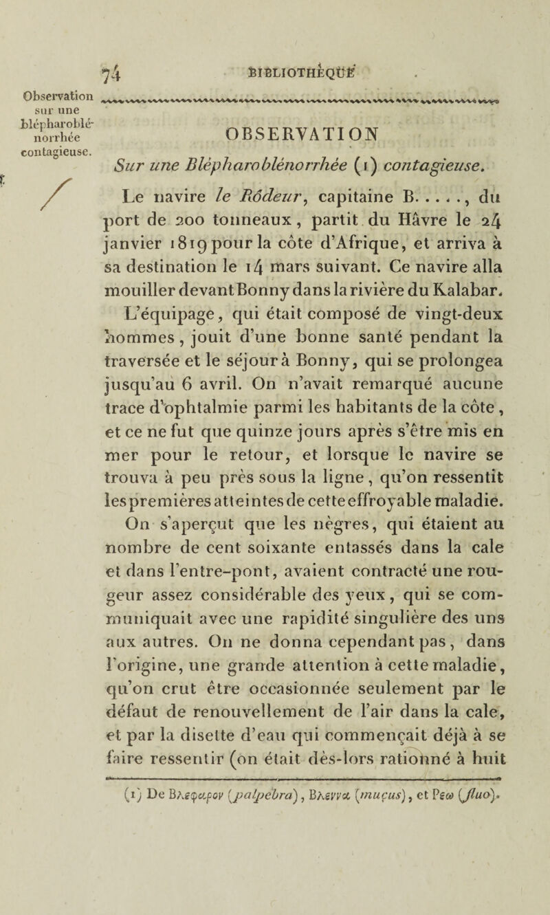 felBLIOTHÈQÜË Observation sur une tlépharoblé norrhée contagieuse. OBSERVATION Sur une Blèpharoblénonhée (i) contagieuse. Le navire le Rôdeur, capitaine B., du port de 200 tonneaux, partit du Hâvre le 24 janvier 1819 pour la côte d’Afrique, et arriva à sa destination le 14 mars suivant. Ce navire alla mouiller devant Bonny dans la rivière du Kalabar, L’équipage, qui était composé de vingt-deux nommes, jouit d’une bonne santé pendant la traversée et le séjour à Bonny, qui se prolongea jusqu’au 6 avril. On n’avait remarqué aucune trace d’ophtalmie parmi les habitants de la côte , et ce ne fut que quinze jours après s’être mis en mer pour le retour, et lorsque le navire se trouva à peu près sous la ligne, qu’on ressentit les premières attein tes de cette effroyable maladie. On s’aperçut que les nègres, qui étaient au nombre de cent soixante entassés dans la cale et dans l’entre-pont, avaient contracté une rou¬ geur assez considérable des yeux, qui se com¬ muniquait avec une rapidité singulière des uns aux autres. O11 ne donna cependant pas, dans l'origine, une grande attention à cette maladie, qu’on crut être occasionnée seulement par le défaut de renouvellement de l’air dans la cale, et par la disette d’eau qui commençait déjà à se faire ressentir (on était dès-lors rationné à huit (1) De BÀÉtpetjPoy (_palpébra), Bhsvvcc [mucus), et [Jluo).