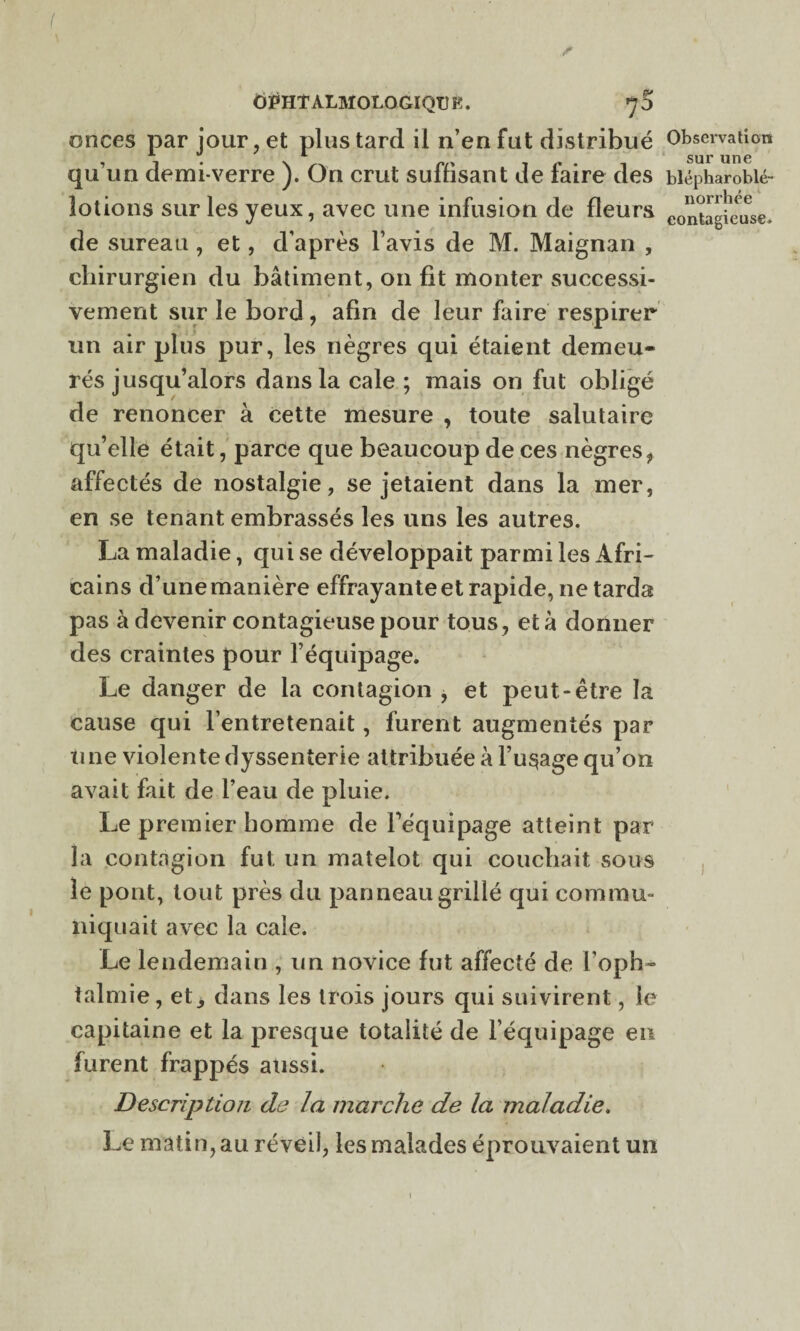 ÔPHT ALMOLOGIQTJ K. 7 5 onces par jour, et plus tard il n’en fut distribué qu’un demi-verre ). On crut suffisant de faire des lotions sur les yeux, avec une infusion de fleurs de sureau , et, d’après l’avis de M. Maignan , chirurgien du bâtiment, 011 fit monter successi¬ vement sur le bord, afin de leur faire respirer un air plus pur, les nègres qui étaient demeu¬ rés jusqu’alors dans la cale ; mais on fut obligé de renoncer à cette mesure , toute salutaire qu’elle était, parce que beaucoup de ces nègres f affectés de nostalgie, se jetaient dans la mer, en se tenant embrassés les lins les autres. La maladie, qui se développait parmi les Afri¬ cains d’une manière effrayante et rapide, ne tarda pas à devenir contagieuse pour tous, et à donner des craintes pour l’équipage. Le danger de la contagion , et peut-être la cause qui l’entretenait, furent augmentés par une violente dyssenterie attribuée à l’usage qu’on avait fait de l’eau de pluie. Le premier homme de l’équipage atteint par la contagion fut un matelot qui couchait sous le pont, tout près du panneau grillé qui commu¬ niquait avec la cale. Le lendemain , un novice fut affecté de l’oph¬ talmie , etdans les trois jours qui suivirent, le capitaine et la presque totalité de l’équipage eu furent frappés aussi. Description de la marche de la maladie. Le matin, au réveil, les malades éprouvaient un 1 Observation sur une blépharoblé- norrhée contagieuse.