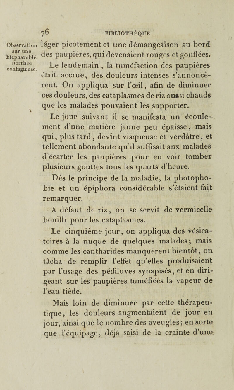 sur une blépharoblé- norrhée contagieuse. 76 BIBLIOTHÈQUE des paupières, qui devenaient rouges et gonflées. Le lendemain , la tuméfaction des paupières était accrue, des douleurs intenses s’annoncè¬ rent. On appliqua sur l’œil, afin de diminuer ces douleurs, des cataplasmes de riz auftû chauds que les malades pouvaient les supporter. Le jour suivant il se manifesta un écoule¬ ment d’une matière jaune peu épaisse, mais qui, plus tard, devint visqueuse et verdâtre, et tellement abondante qu’il suffisait aux malades d’écarter les paupières pour en voir tomber plusieurs gouttes tous les quarts d’heure. Dès le principe de la maladie, la photopho¬ bie et un épiphora considérable s’étaient fait remarquer. A. défaut de riz, on se servit de vermicelle bouilli pour les cataplasmes. Le cinquième jour, on appliqua des vésica¬ toires à la nuque de quelques malades; mais comme les cantharides manquèrent bientôt, on tâcha de remplir l’effet qu’elles produisaient par l’usage des pédiluves synapisés, et en diri¬ geant sur les paupières tuméfiées la vapeur de l’eau tiède. Mais loin de diminuer par cette thérapeu¬ tique, les douleurs augmentaient de jour en jour, ainsi que le nombre des aveugles; en sorte que l'équipage, déjà saisi de la crainte d’une