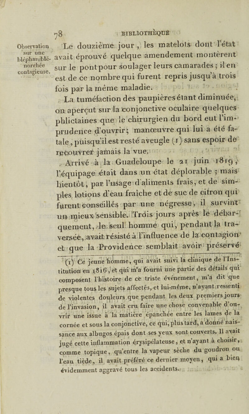 sur une blépharu'blé- norrhée contagieuse. BIBLIOTHEQUE avait éprouvé quelque amendement montèrent sur le pont pour soulager leurs camarades ; il en est de ce nombre qui furent repris jusqu’à trois fois par la meme maladie. La tuméfaction des paupières étant diminuée, on aperçut sur la conjonctive oculaire quelques phlictaines que le chirurgien du bord eut l’im¬ prudence d’ouvrir; manœuvre qui lui a été fa¬ tale , puisqu’il est resté aveugle (j) sans espoir de recouvrer jamais la vue. Arrivé à la Guadeloupe le 11 juin iBrq, l’équipage était dans un état déplorable ; mais bientôt, par l’usage d'aliments frais, et de sim¬ ples lotions d’eau fraîche et de suc de citron qui furent conseillés par une négresse, il survint un mieux sensible. Trois jours api es le débar¬ quement, de seul homme qui, pendant la tra¬ versée, avait résisté à l'influence de la contagion et que la Providence semblait avoir préservé (i) Ce jeune homme, qui avait suivi la clinique de l'Ins¬ titution en 1816 , et qui m’a fourni une partie des détads qui composent l’histoire de ce triste événement, m’a dit que presque tous les sujets affectés, et lui-même, n ayant ressenti de violentes douleurs que pendant les deux premiers jours de l’invasion, il avait cru faire une chose convenable d’ou¬ vrir une issue à la matière épanchée entre les lames de la cornée et sous la conjonctive, ce qui, plus tard, a donné nais¬ sance aux albugos épais dont ses yeux sont couverts. Il avait jugé cette inflammation érysipélateuse, et n’ayant à choisir, comme topique, qu’entre la vapeur sèche du goudron ou l’eau tiède, il avait préféré ce dernier moyen, qui a biei* évidemment aggravé tous les accidents.