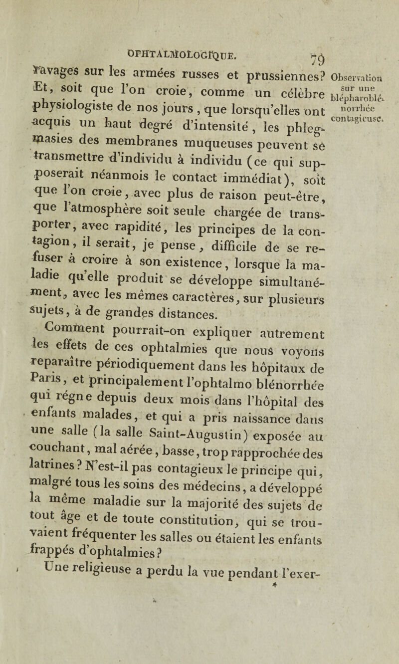 OFHTALjVÏOLOGFQIJE. Ravages sur les armées russes et prussiennes? Et, soit que l’on croie, comme un célèbre physiologiste de nos jours , que lorsqu’elles ont acquis un haut degré d’intensité , les phleg- masies des membranes muqueuses peuvent se transmettre d’individu à individu (ce qui sup¬ poserait néanmois le contact immédiat), soit que l’on croie, avec plus de raison peut-être, que 1 atmosphère soit seule chargée de trans¬ porter, avec rapidité, les principes de la con¬ tagion, il serait, je pense, difficile de se re¬ user à croire à son existence, lorsque la ma- a ie qu elle produit se développe simultané¬ ment, avec les mêmes caractères, sur plusieurs sujets, à de grandes distances. Comment pourrait-on expliquer autrement es effets de ces ophtalmies que nous voyons reparaître périodiquement dans les hôpitaux de Pans, et principalement l’ophtalmo blénorrhée qui regn e depuis deux mois dans l’hôpital des enfants malades, et qui a pris naissance dans une salle (la salle Saint-Augustin) exposée au couchant, mal aérée, basse, trop rapprochée des latrines ? N’est-il pas contagieux le principe qui, malgré tous les soins des médecins, a développé la même maladie sur la majorité des sujets de tout âge et de toute constitution, qui se trou¬ vaient fréquenter les salles ou étaient les enfants frappés d’ophtalmies ? , Une religieuse a perdu la vue pendant l’exer- Observation sur une blépharoblé- norrhée